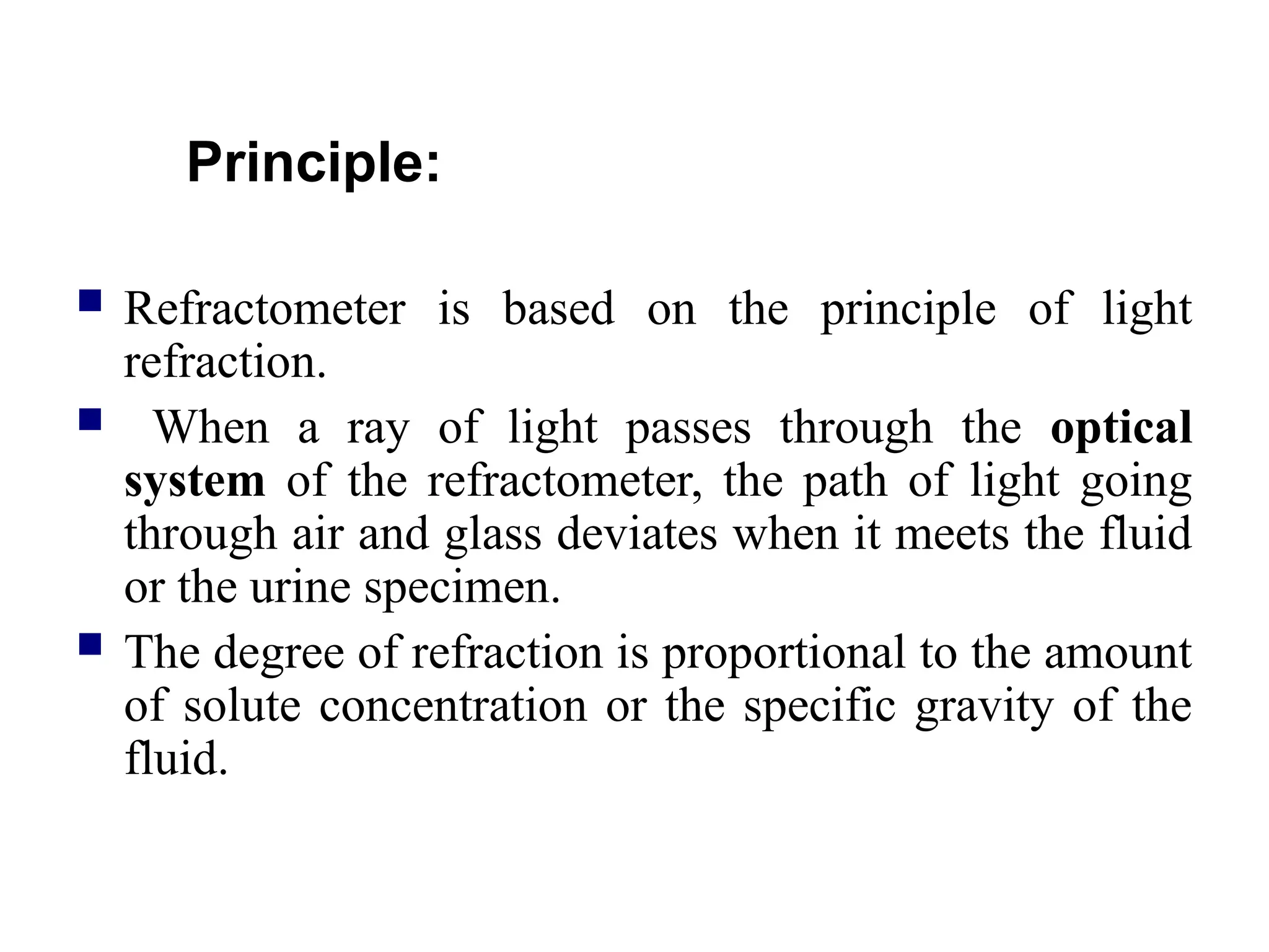 Principle:
 Refractometer is based on the principle of light
refraction.
 When a ray of light passes through the optical
system of the refractometer, the path of light going
through air and glass deviates when it meets the fluid
or the urine specimen.
 The degree of refraction is proportional to the amount
of solute concentration or the specific gravity of the
fluid.
 