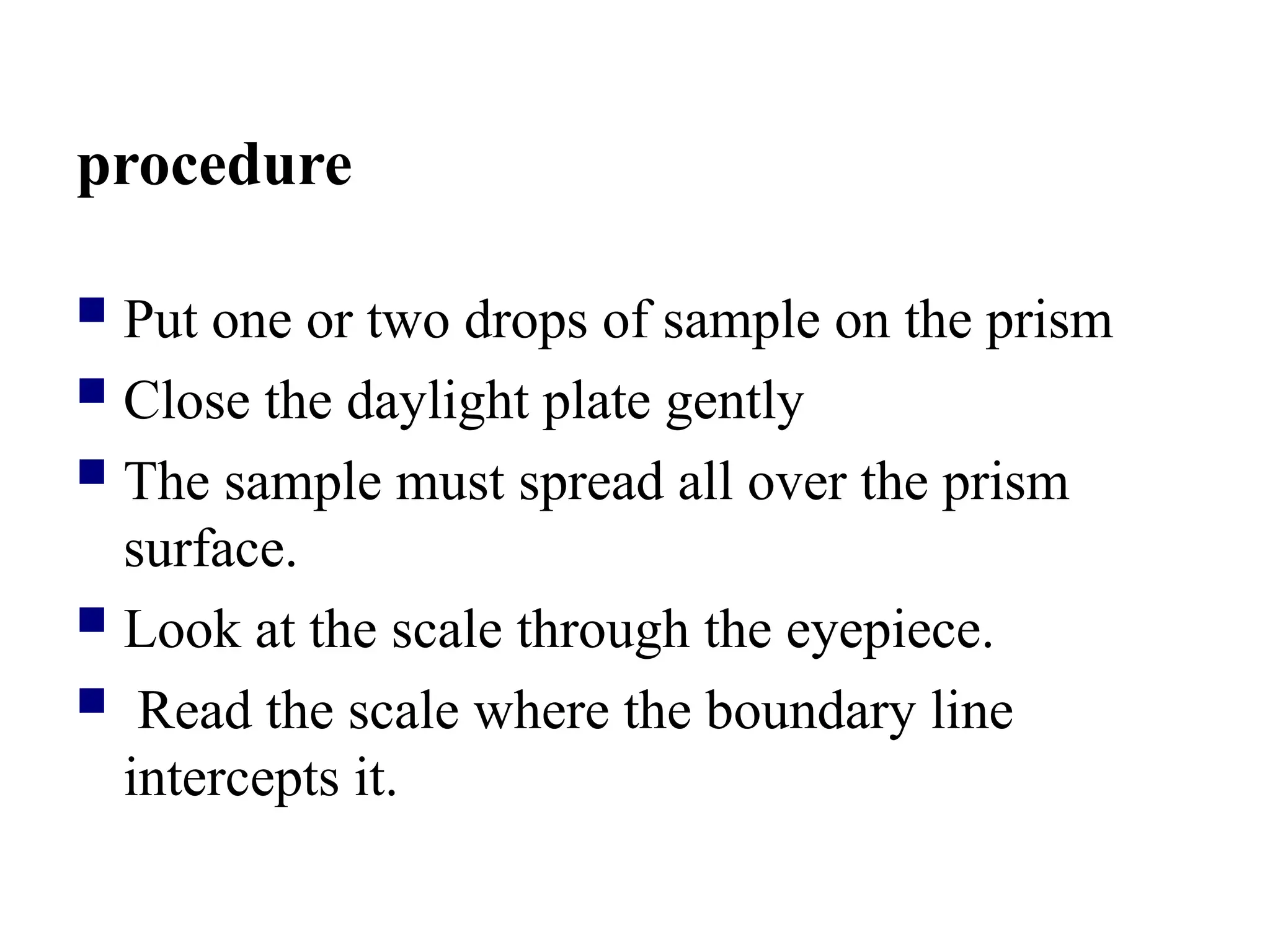 procedure
 Put one or two drops of sample on the prism
 Close the daylight plate gently
 The sample must spread all over the prism
surface.
 Look at the scale through the eyepiece.
 Read the scale where the boundary line
intercepts it.
 