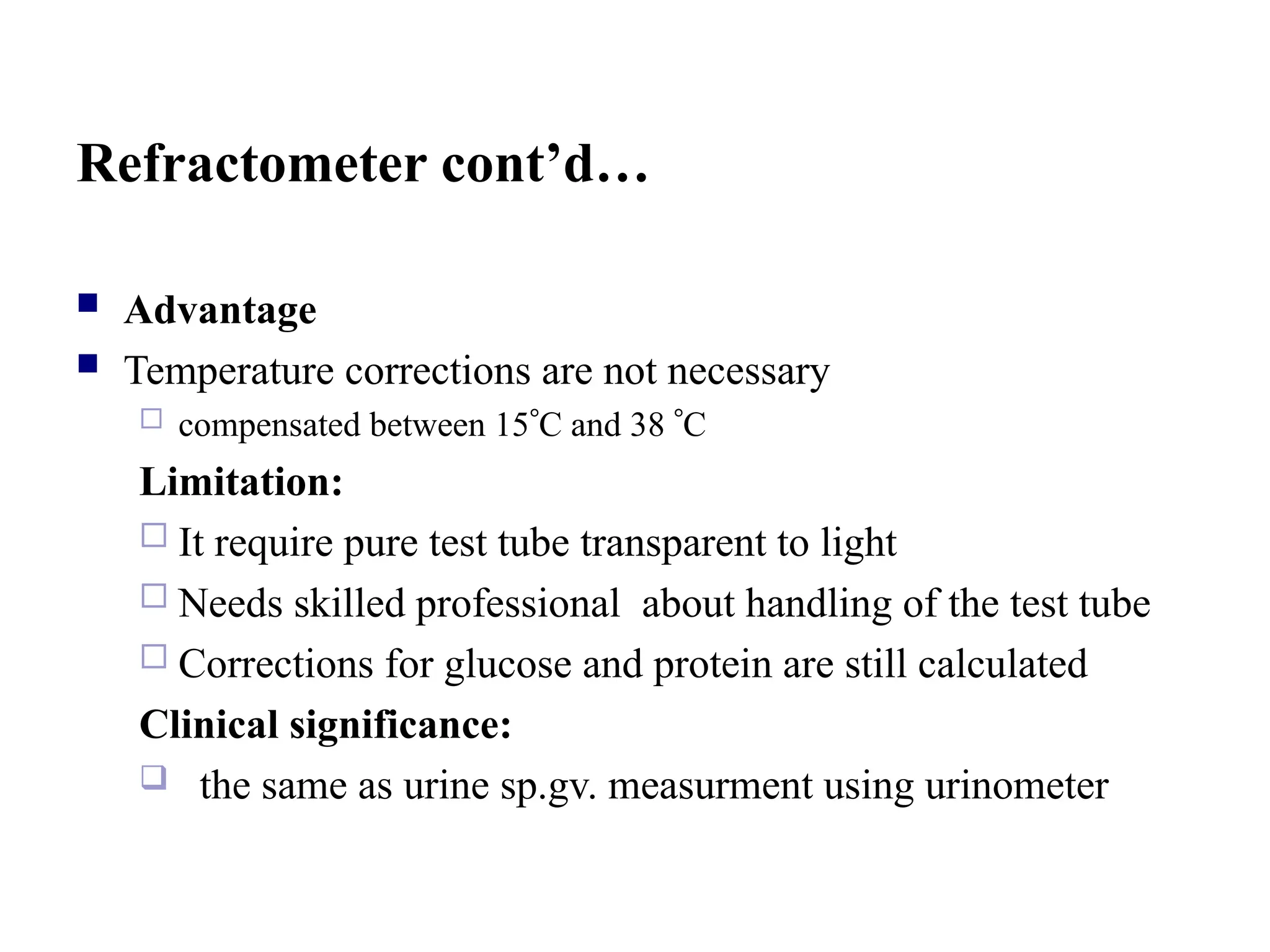Refractometer cont’d…
 Advantage
 Temperature corrections are not necessary
 compensated between 15C and 38 C
Limitation:
 It require pure test tube transparent to light
 Needs skilled professional about handling of the test tube
 Corrections for glucose and protein are still calculated
Clinical significance:
 the same as urine sp.gv. measurment using urinometer
 