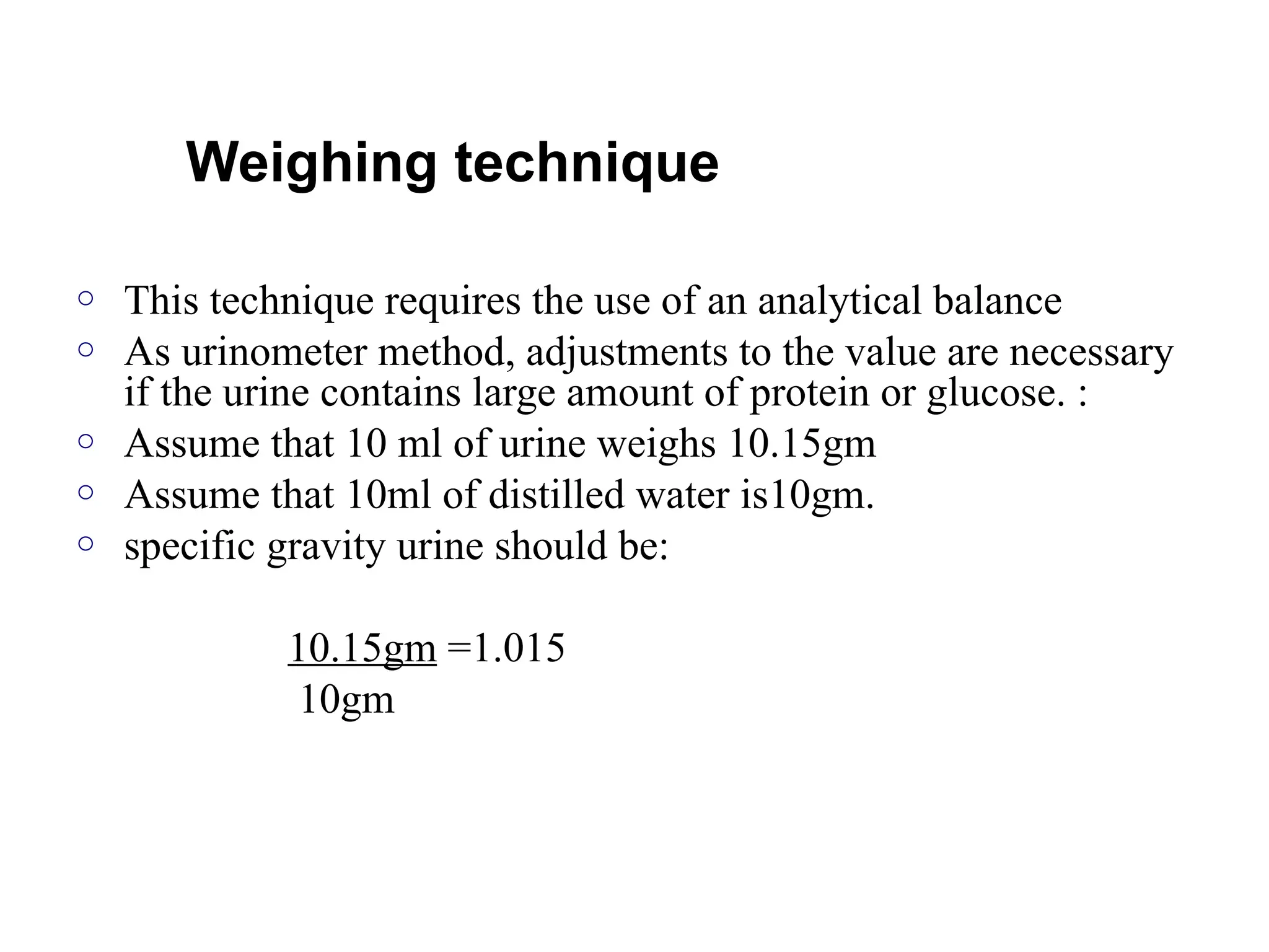 Weighing technique
o This technique requires the use of an analytical balance
o As urinometer method, adjustments to the value are necessary
if the urine contains large amount of protein or glucose. :
o Assume that 10 ml of urine weighs 10.15gm
o Assume that 10ml of distilled water is10gm.
o specific gravity urine should be:
10.15gm =1.015
10gm
 
