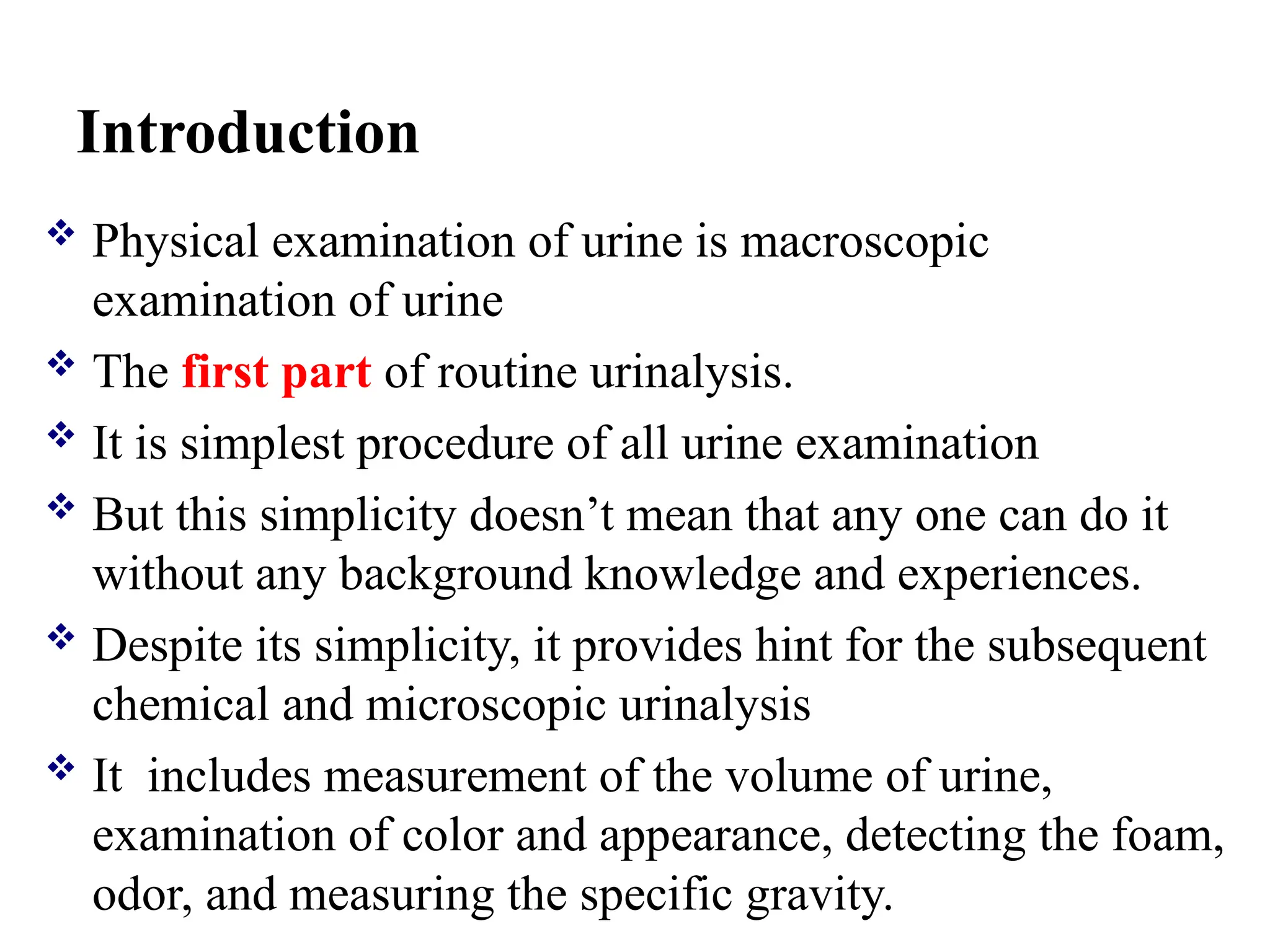 Introduction
 Physical examination of urine is macroscopic
examination of urine
 The first part of routine urinalysis.
 It is simplest procedure of all urine examination
 But this simplicity doesn’t mean that any one can do it
without any background knowledge and experiences.
 Despite its simplicity, it provides hint for the subsequent
chemical and microscopic urinalysis
 It includes measurement of the volume of urine,
examination of color and appearance, detecting the foam,
odor, and measuring the specific gravity.
 