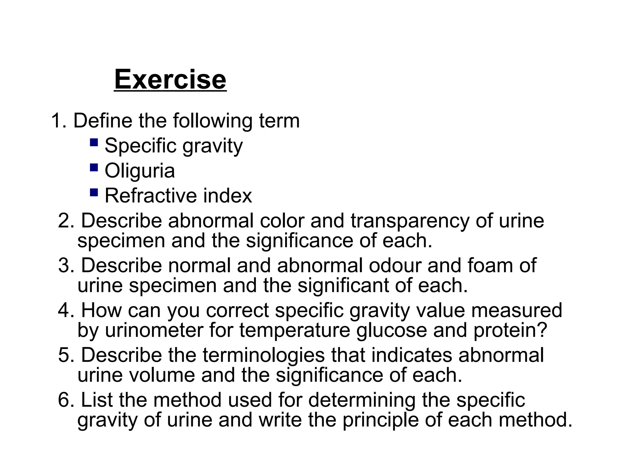 Exercise
1. Define the following term
 Specific gravity
 Oliguria
 Refractive index
2. Describe abnormal color and transparency of urine
specimen and the significance of each.
3. Describe normal and abnormal odour and foam of
urine specimen and the significant of each.
4. How can you correct specific gravity value measured
by urinometer for temperature glucose and protein?
5. Describe the terminologies that indicates abnormal
urine volume and the significance of each.
6. List the method used for determining the specific
gravity of urine and write the principle of each method.
 