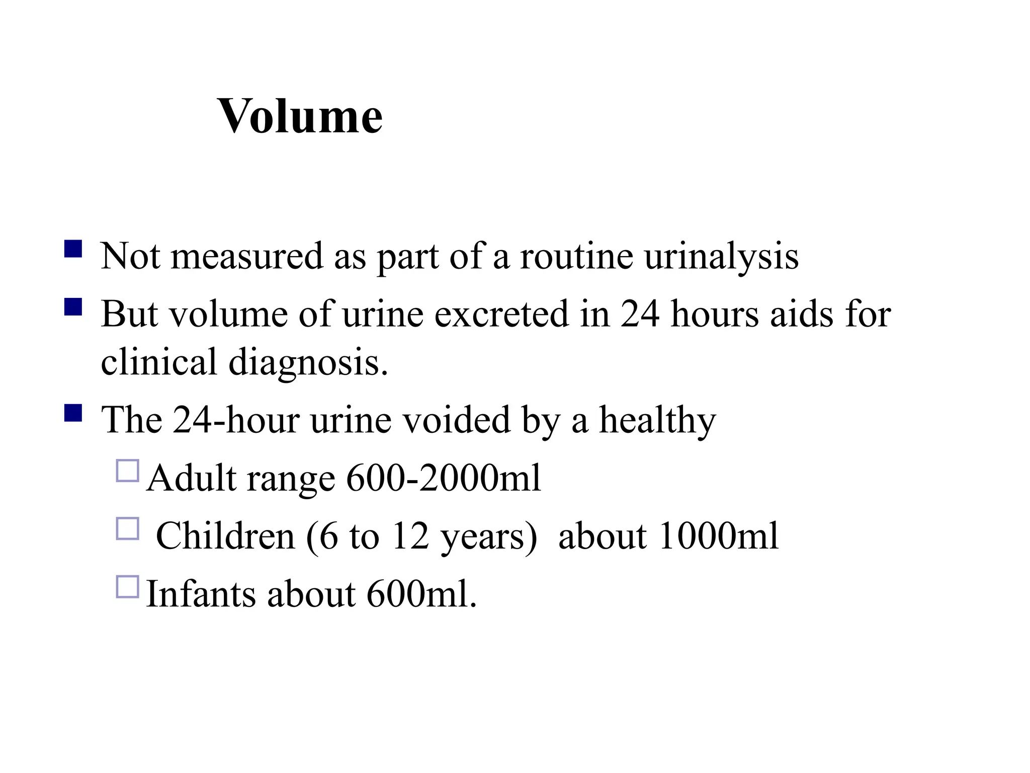 Volume
 Not measured as part of a routine urinalysis
 But volume of urine excreted in 24 hours aids for
clinical diagnosis.
 The 24-hour urine voided by a healthy
Adult range 600-2000ml
 Children (6 to 12 years) about 1000ml
Infants about 600ml.
 