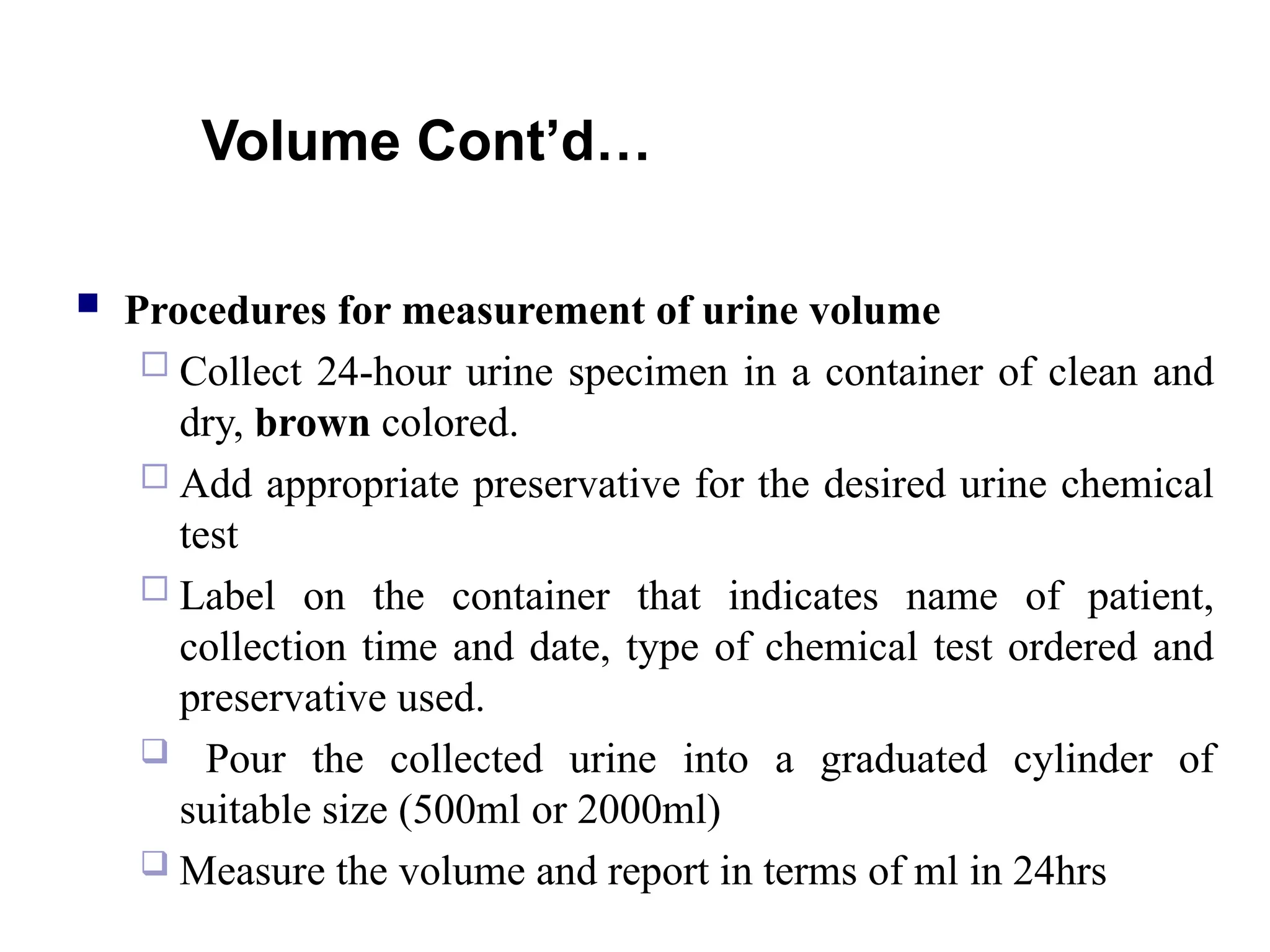 Volume Cont’d…
 Procedures for measurement of urine volume
 Collect 24-hour urine specimen in a container of clean and
dry, brown colored.
 Add appropriate preservative for the desired urine chemical
test
 Label on the container that indicates name of patient,
collection time and date, type of chemical test ordered and
preservative used.
 Pour the collected urine into a graduated cylinder of
suitable size (500ml or 2000ml)
 Measure the volume and report in terms of ml in 24hrs
 