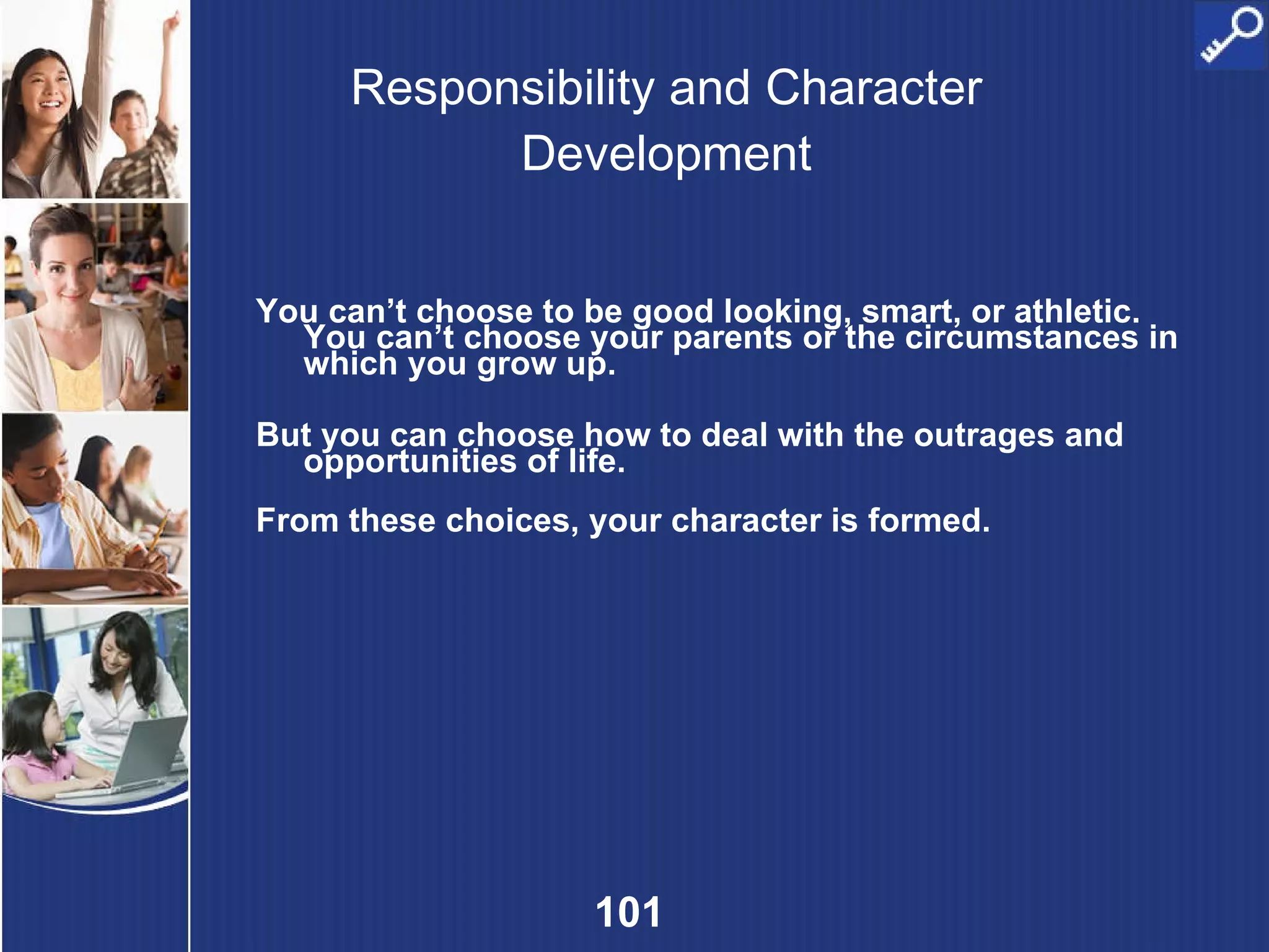 Responsibility and Character Development You can’t choose to be good looking, smart, or athletic. You can’t choose your parents or the circumstances in which you grow up. But you can choose how to deal with the outrages and opportunities of life. From these choices, your character is formed. 