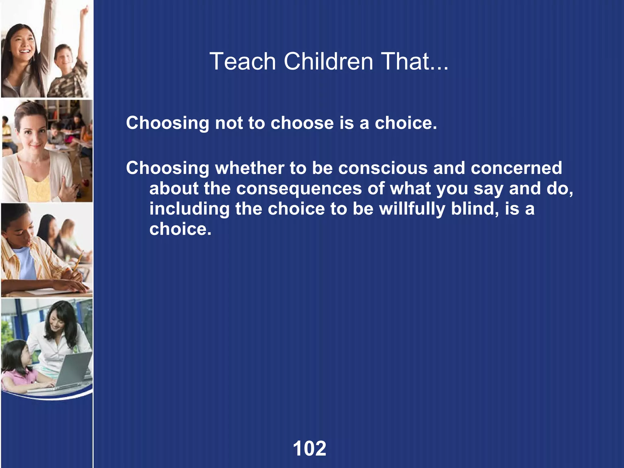 Teach Children That... Choosing not to choose is a choice. Choosing whether to be conscious and concerned about the consequences of what you say and do, including the choice to be willfully blind, is a choice. 