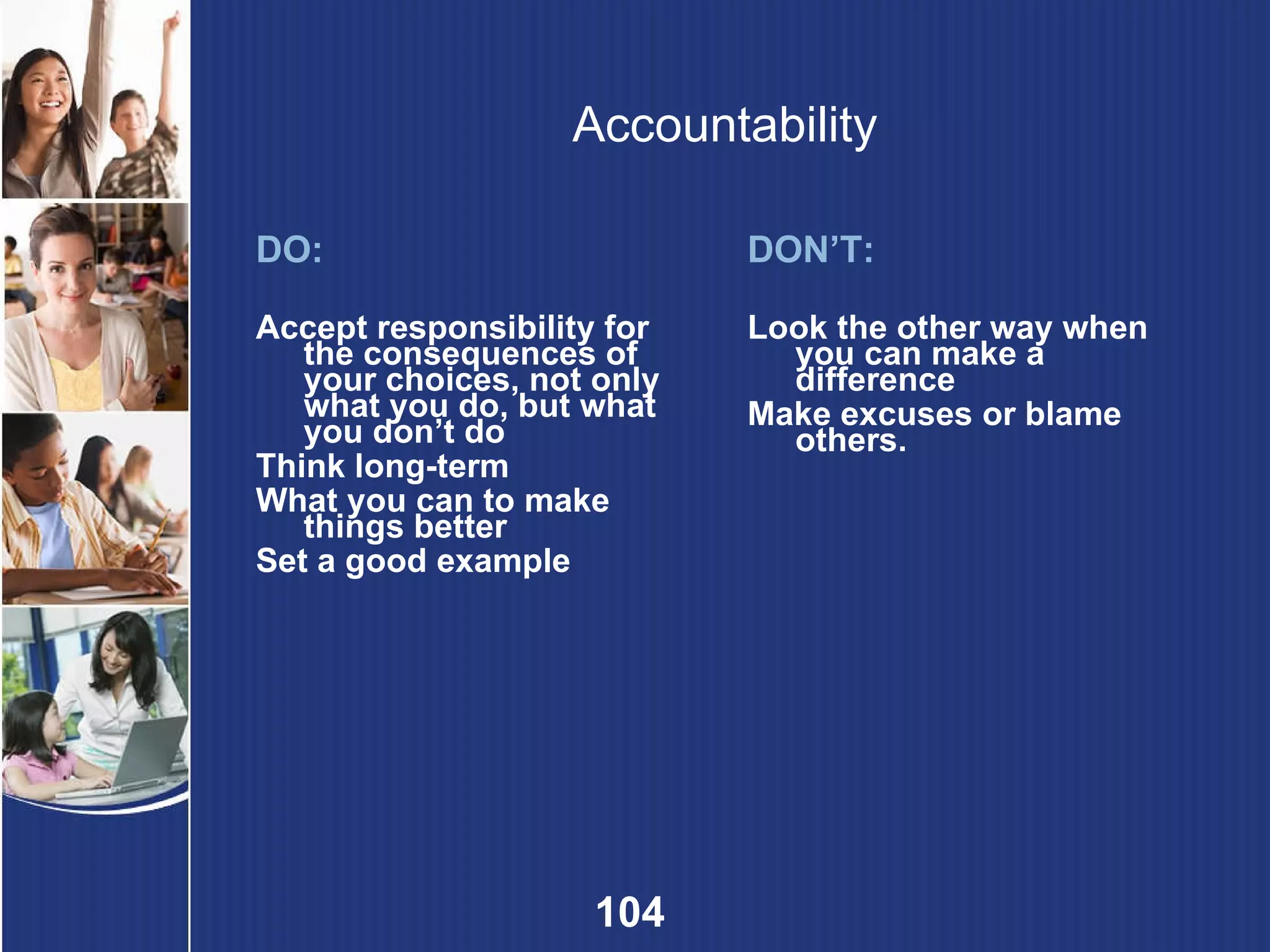 Accountability DO: Accept responsibility for the consequences of your choices, not only what you do, but what you don’t do Think long-term What you can to make things better Set a good example DON’T: Look the other way when you can make a difference Make excuses or blame others. 