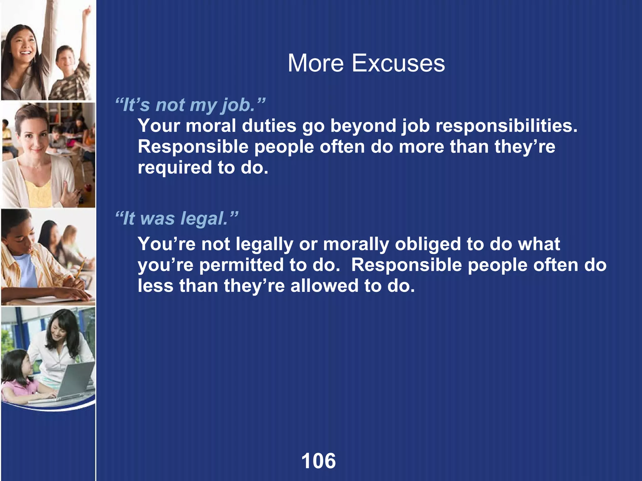 More Excuses “ It’s not my job.” Your moral duties go beyond job responsibilities. Responsible people often do more than they’re required to do. “ It was legal.”  You’re not legally or morally obliged to do what you’re permitted to do.  Responsible people often do less than they’re allowed to do. 