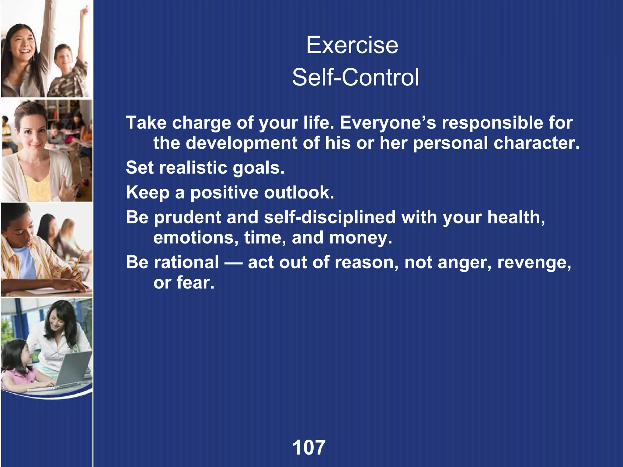 Exercise  Self-Control Take charge of your life. Everyone’s responsible for the development of his or her personal character. Set realistic goals. Keep a positive outlook. Be prudent and self-disciplined with your health, emotions, time, and money. Be rational — act out of reason, not anger, revenge, or fear. 