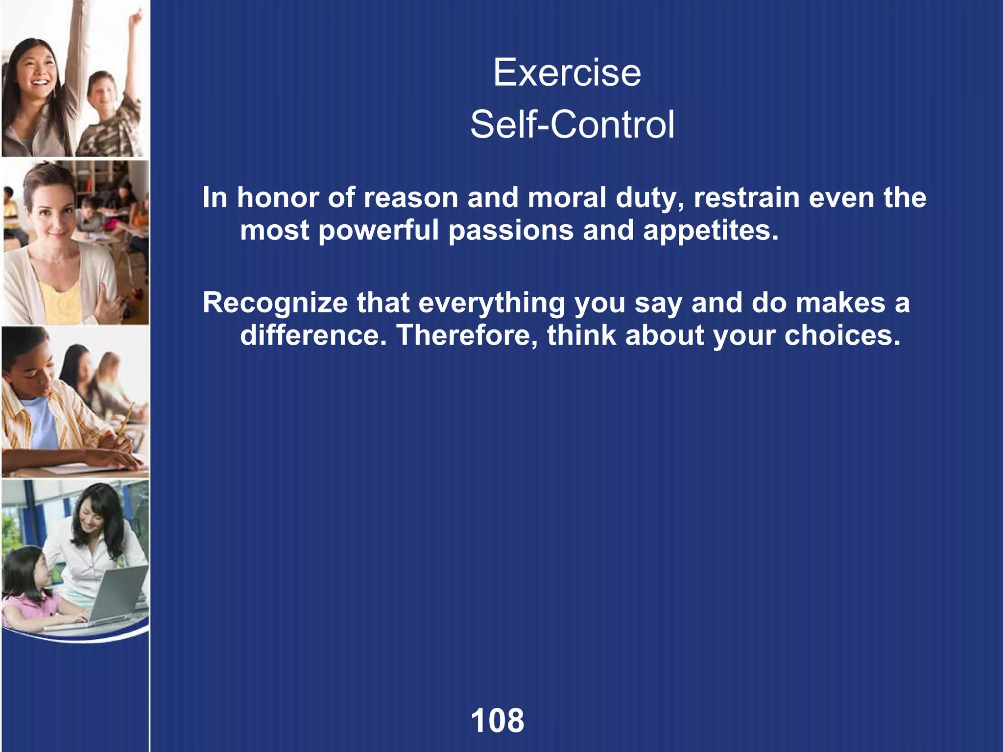Exercise  Self-Control In honor of reason and moral duty, restrain even the most powerful passions and appetites. Recognize that everything you say and do makes a difference. Therefore, think about your choices. 