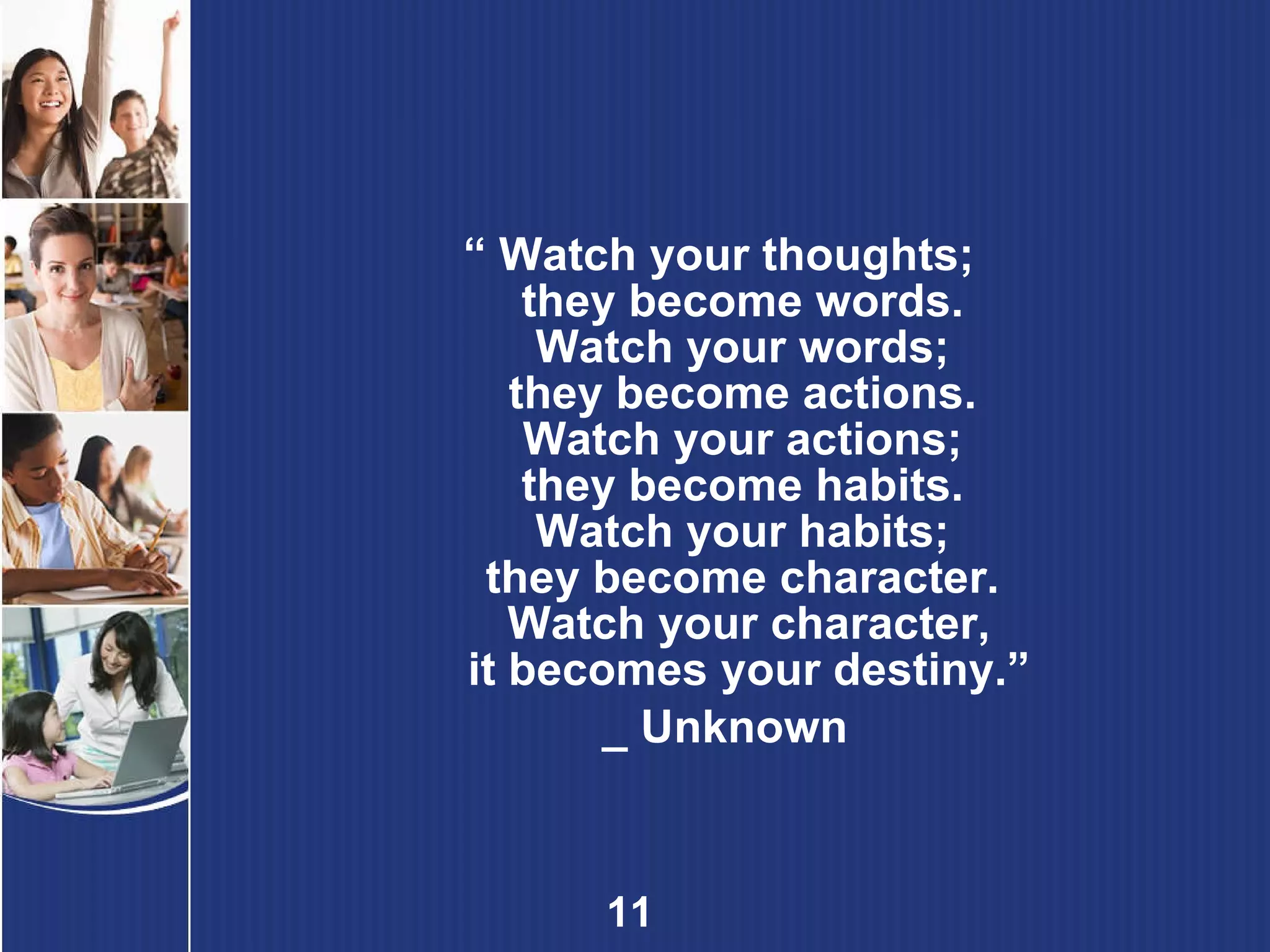 “  Watch your thoughts;  they become words.  Watch your words;  they become actions.  Watch your actions;  they become habits.  Watch your habits;  they become character.  Watch your character, it becomes your destiny.” _ Unknown 