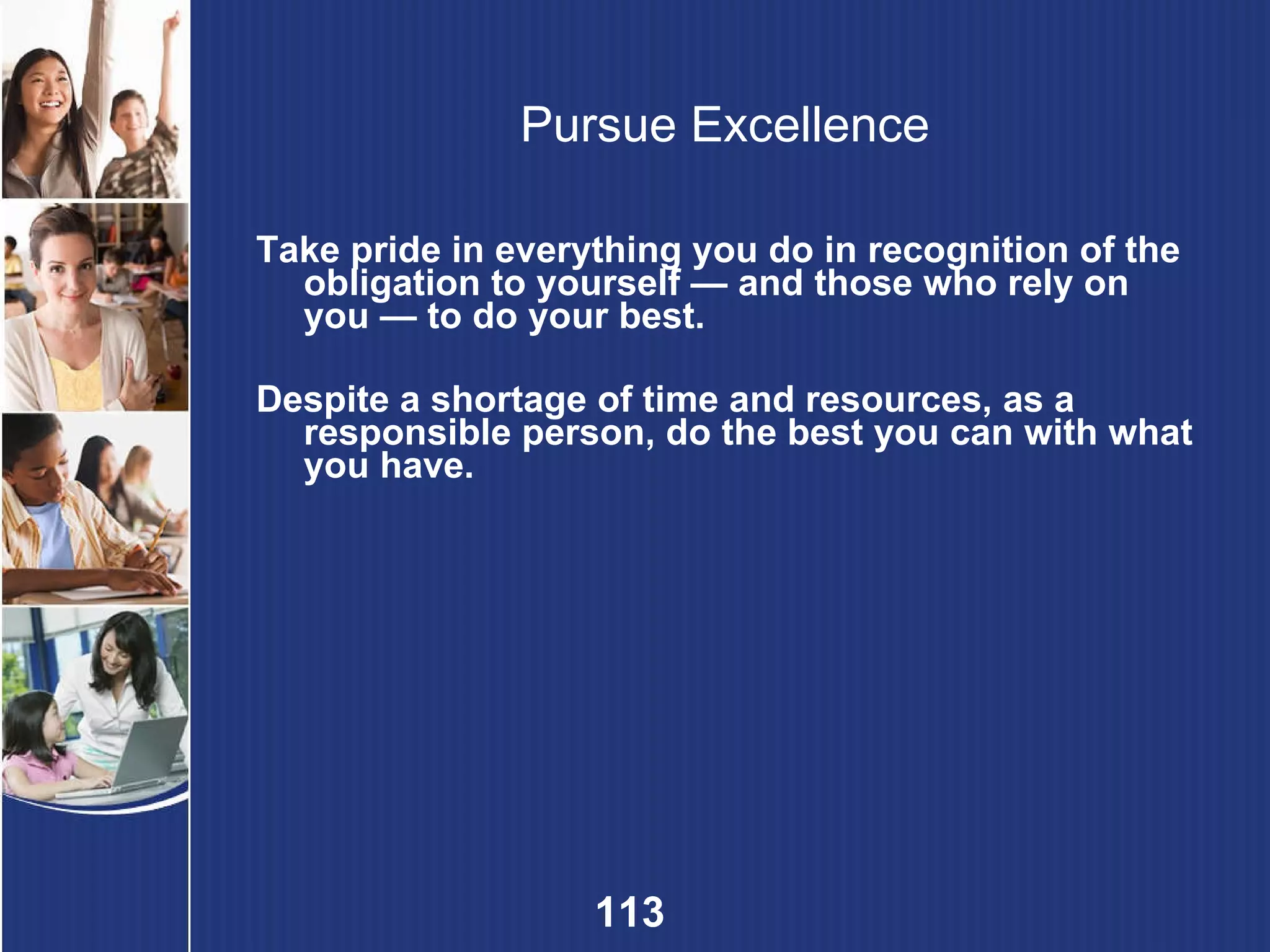 Pursue Excellence Take pride in everything you do in recognition of the obligation to yourself — and those who rely on you — to do your best. Despite a shortage of time and resources, as a responsible person, do the best you can with what you have. 