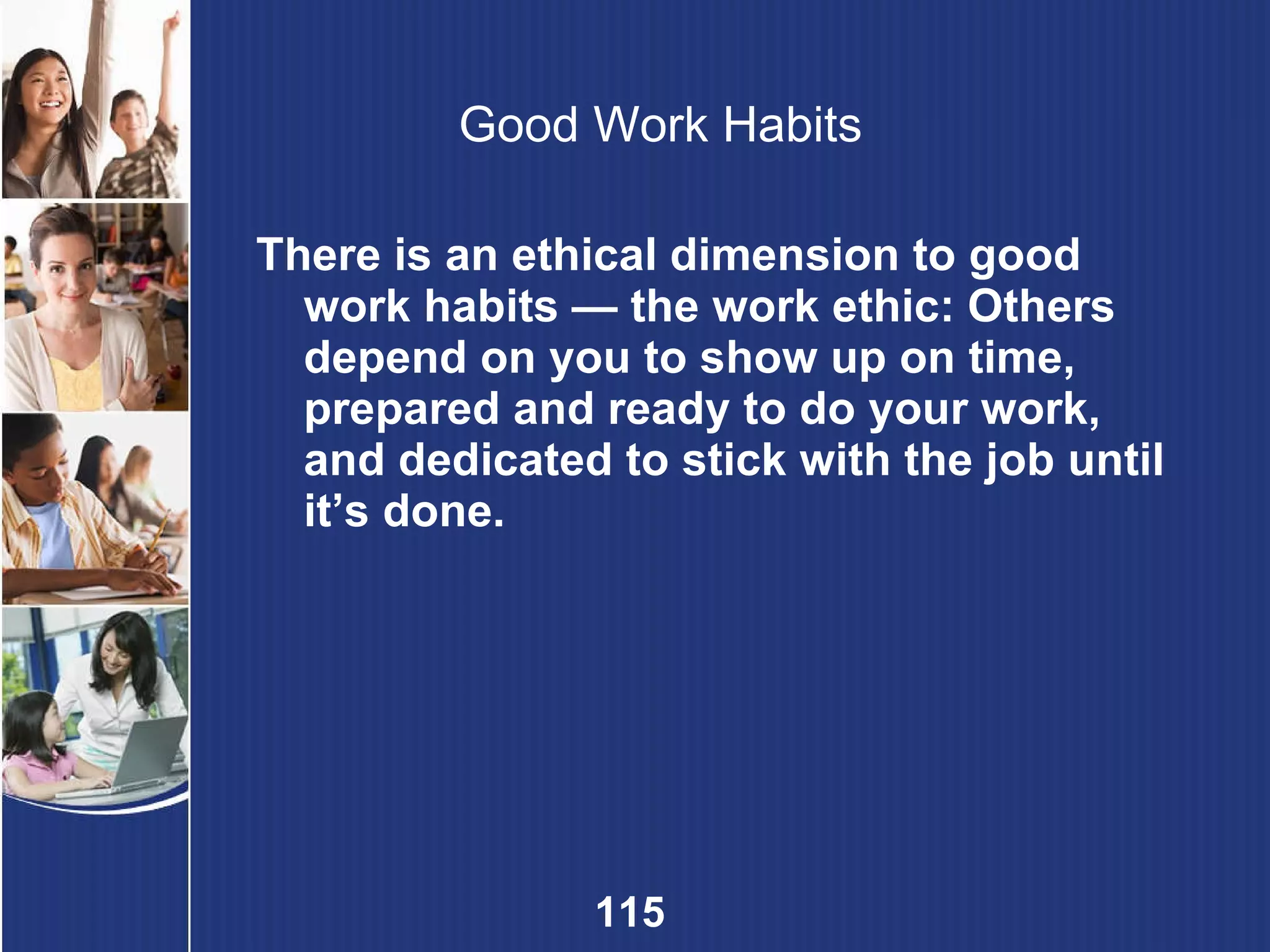 Good Work Habits There is an ethical dimension to good work habits — the work ethic: Others depend on you to show up on time, prepared and ready to do your work, and dedicated to stick with the job until it’s done. 