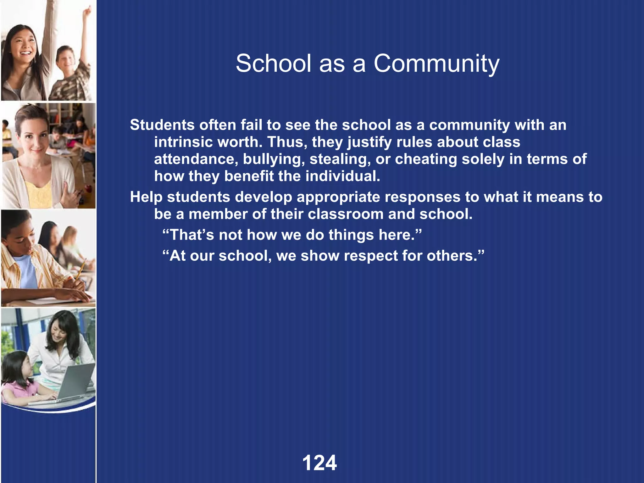 School as a Community Students often fail to see the school as a community with an intrinsic worth. Thus, they justify rules about class attendance, bullying, stealing, or cheating solely in terms of how they benefit the individual.  Help students develop appropriate responses to what it means to be a member of their classroom and school. “ That’s not how we do things here.” “ At our school, we show respect for others.” 