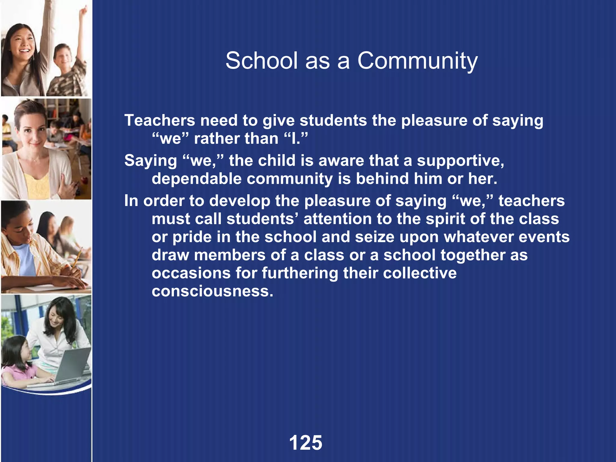 School as a Community Teachers need to give students the pleasure of saying “we” rather than “I.” Saying “we,” the child is aware that a supportive, dependable community is behind him or her. In order to develop the pleasure of saying “we,” teachers must call students’ attention to the spirit of the class or pride in the school and seize upon whatever events draw members of a class or a school together as occasions for furthering their collective consciousness. 