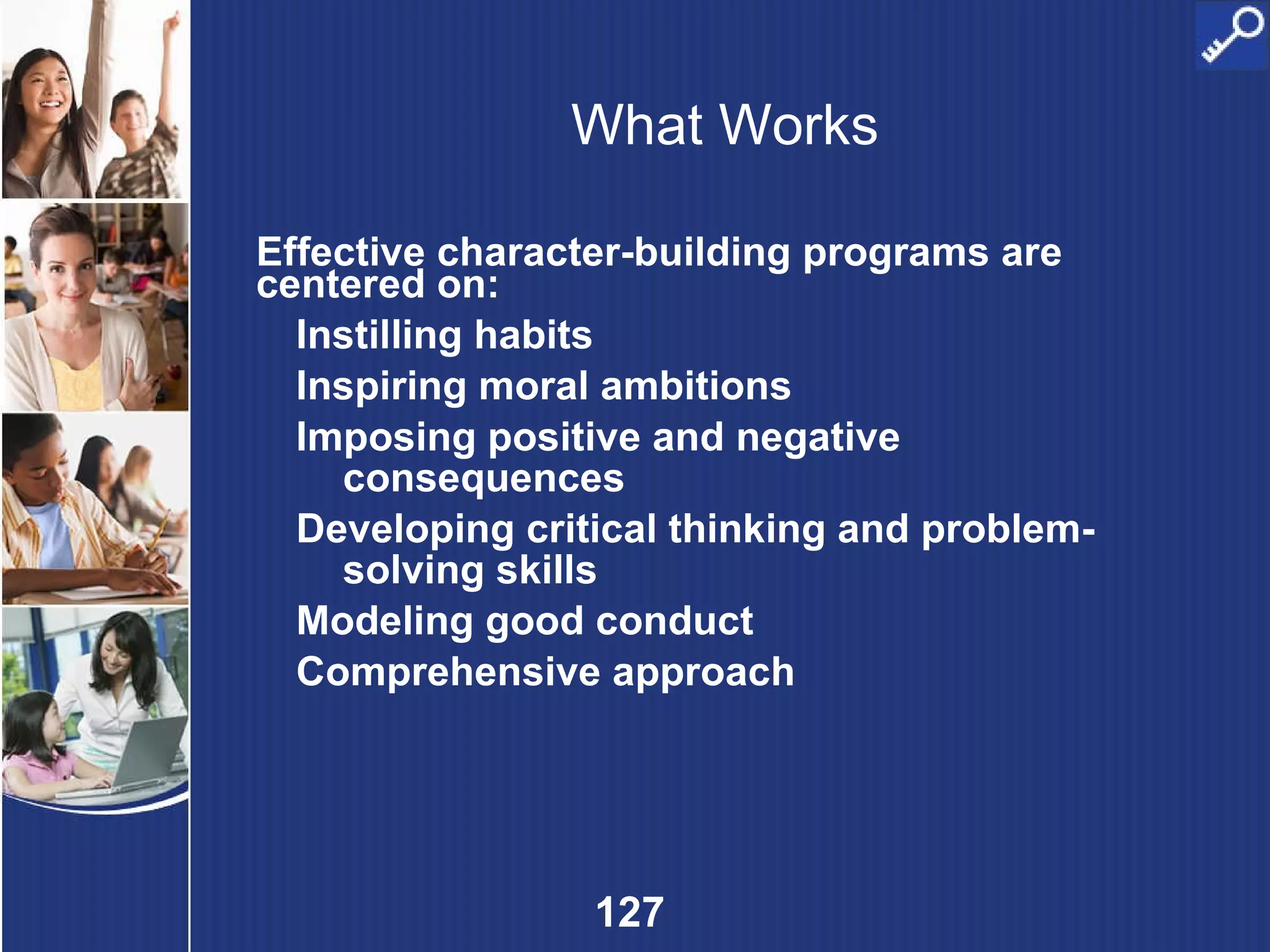What Works Effective character-building programs are centered on: Instilling habits Inspiring moral ambitions Imposing positive and negative consequences Developing critical thinking and problem-solving skills Modeling good conduct Comprehensive approach 