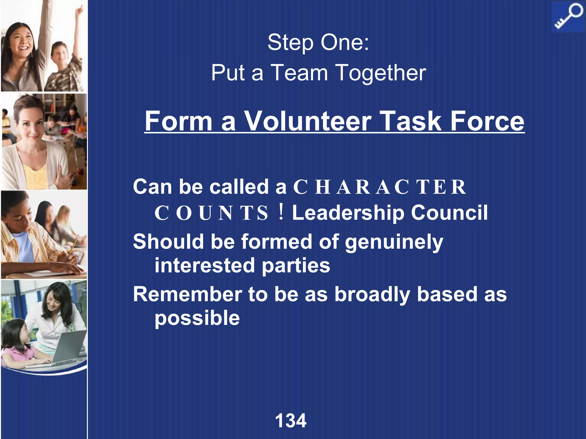 Step One: Put a Team Together Form a Volunteer Task Force Can be called a  CHARACTER COUNTS!  Leadership Council Should be formed of genuinely interested parties Remember to be as broadly based as possible 