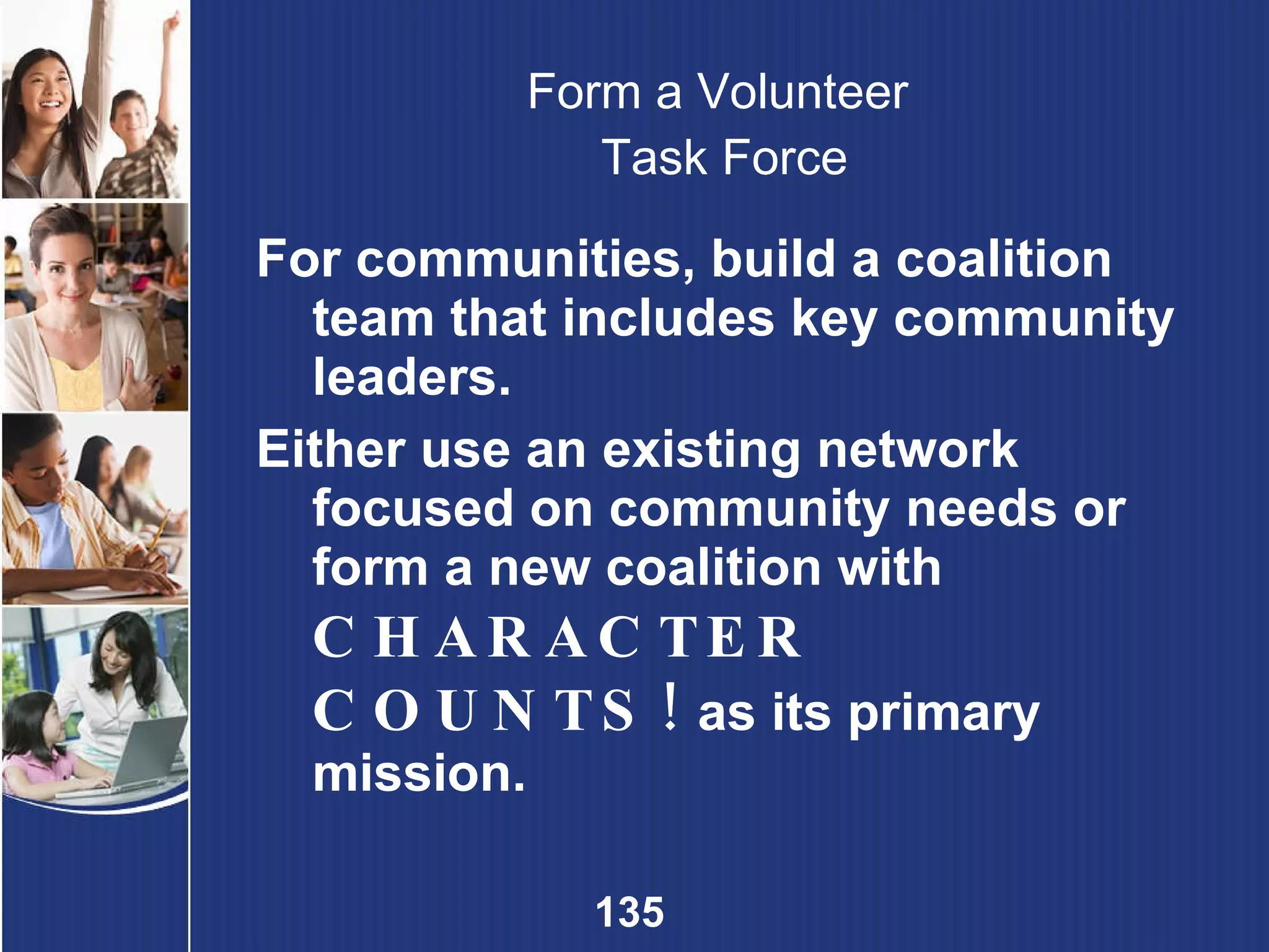 Form a Volunteer  Task Force For communities, build a coalition team that includes key community leaders.  Either use an existing network focused on community needs or form a new coalition with  CHARACTER COUNTS!  as its primary mission.  