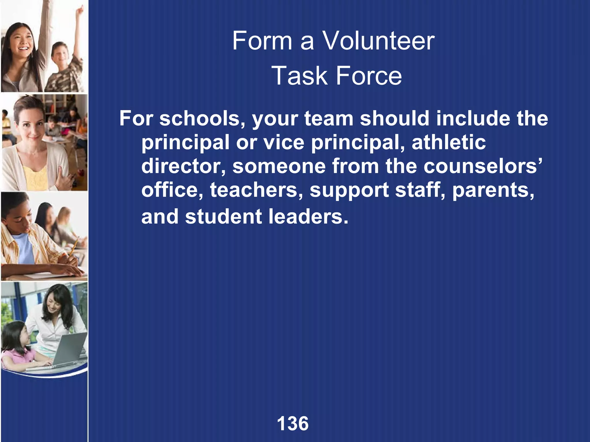 Form a Volunteer  Task Force For schools, your team should include the principal or vice principal, athletic director, someone from the counselors’ office, teachers, support staff, parents, and student leaders.   