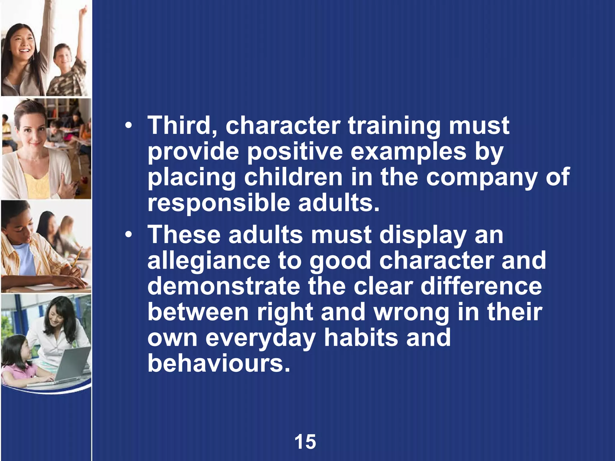 Third, character training must provide positive examples by placing children in the company of responsible adults. These adults must display an allegiance to good character and demonstrate the clear difference between right and wrong in their own everyday habits and behaviours. 