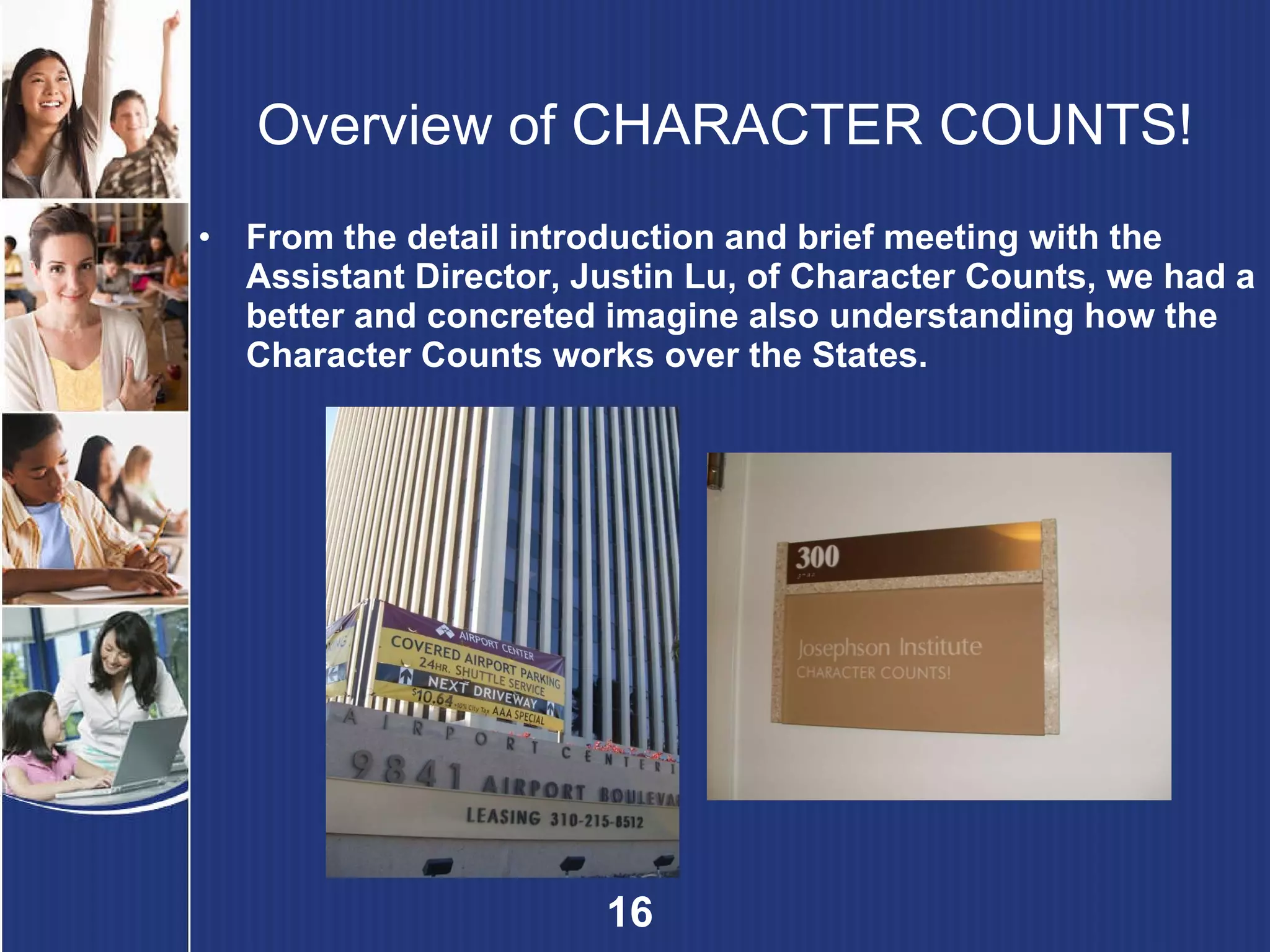Overview of  CHARACTER COUNTS!   From the detail introduction and brief meeting   with the Assistant Director, Justin Lu, of Character Counts, we had a better and concreted imagine also understanding how the Character Counts works over the States. 