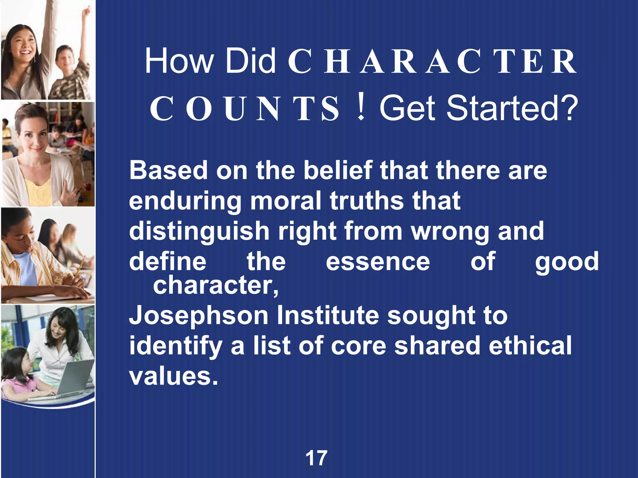 How Did  CHARACTER COUNTS!  Get Started? Based on the belief that there are  enduring moral truths that  distinguish right from wrong and  define the essence of good character,  Josephson Institute sought to  identify a list of core shared ethical  values. 