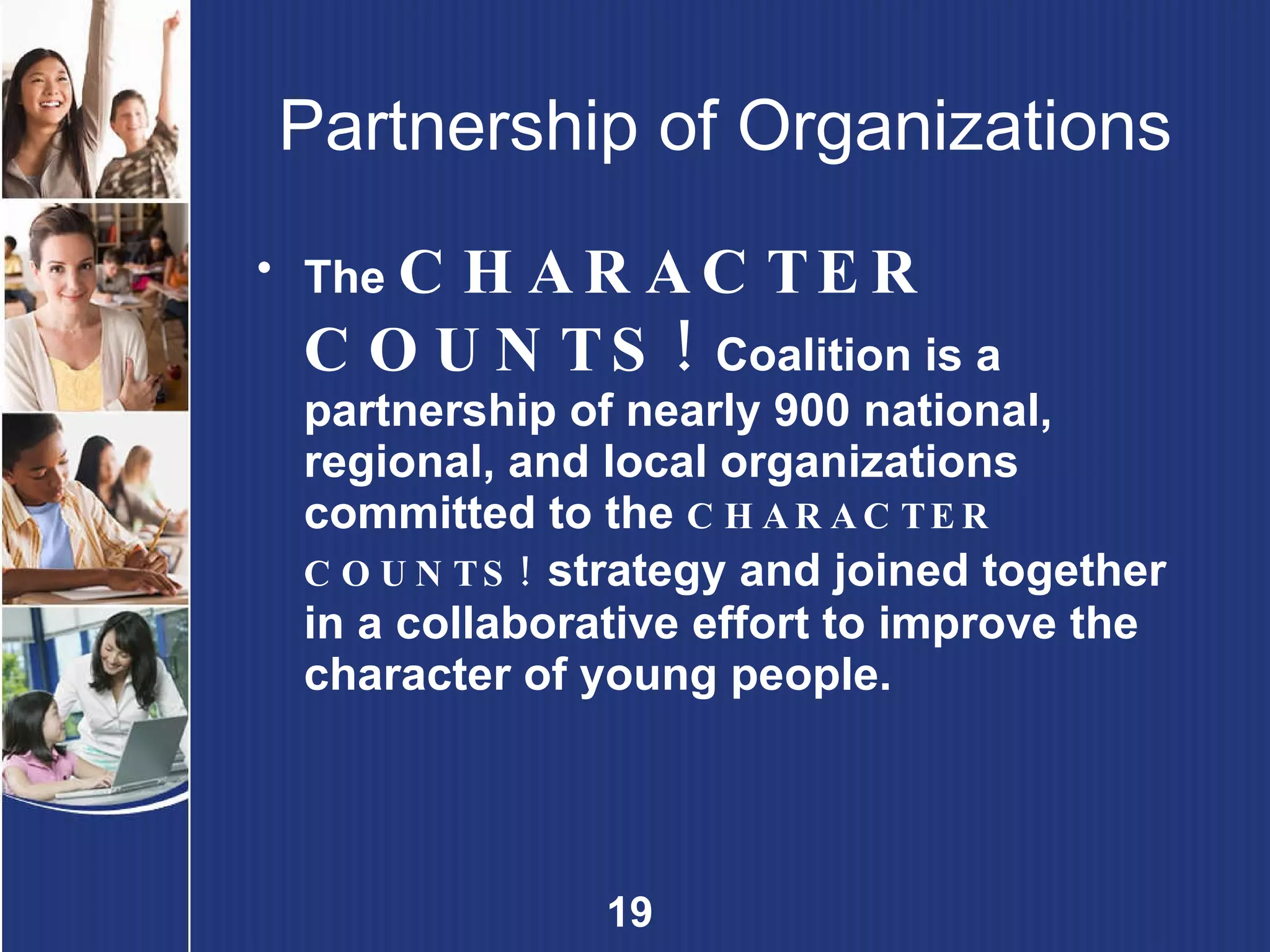 Partnership of Organizations The  CHARACTER COUNTS!   Coalition is a partnership of nearly 900 national, regional, and local organizations committed to the  CHARACTER COUNTS!   strategy and joined together in a collaborative effort to improve the character of young people.  