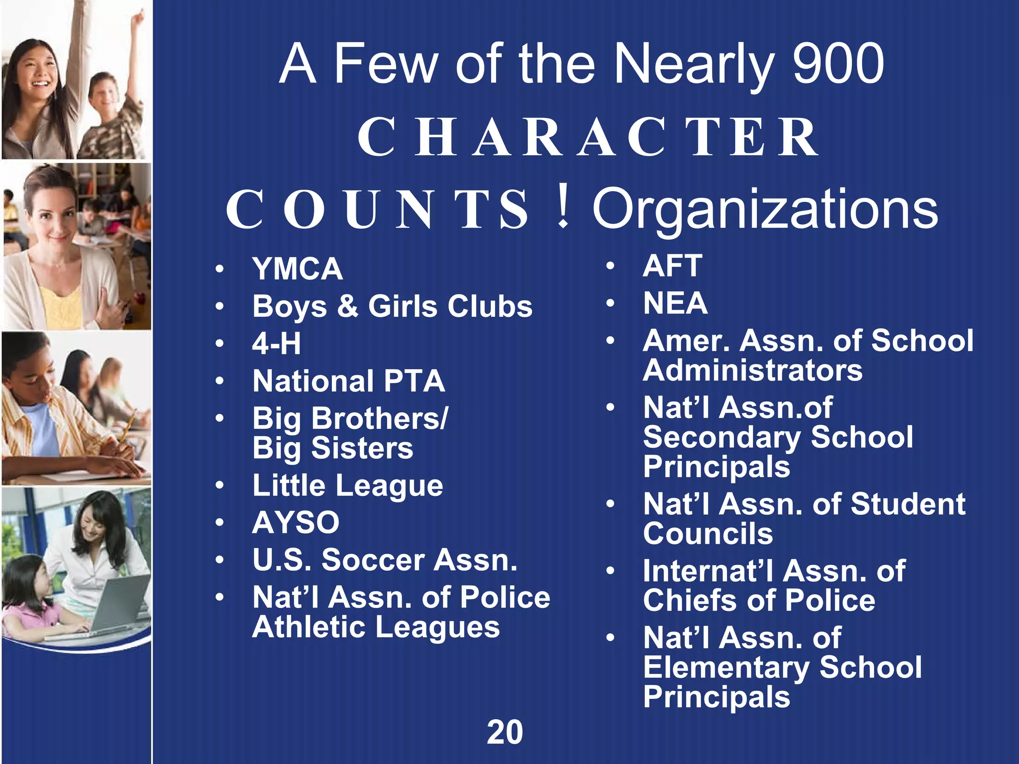 A Few of the Nearly 900  CHARACTER COUNTS!  Organizations YMCA Boys & Girls Clubs 4-H National PTA Big Brothers/ Big Sisters Little League AYSO U.S. Soccer Assn. Nat’l Assn. of Police Athletic Leagues AFT NEA Amer. Assn. of School Administrators Nat’l Assn.of Secondary School Principals Nat’l Assn. of Student Councils Internat’l Assn. of Chiefs of Police Nat’l Assn. of Elementary School Principals 