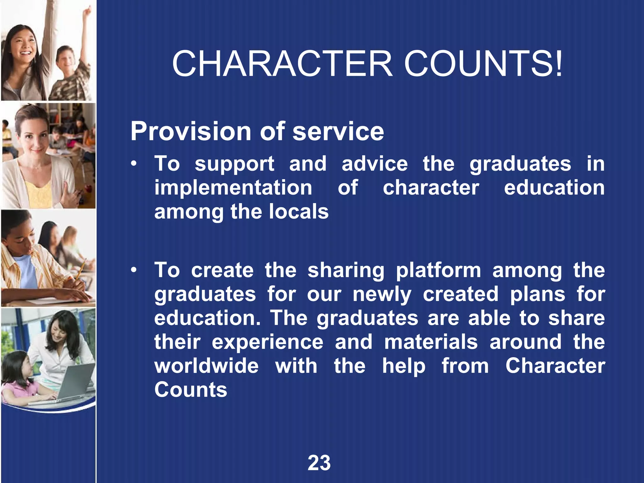 CHARACTER COUNTS! Provision of service To support and advice the graduates in implementation of character education among the locals To create the sharing platform among the graduates for our newly created plans for education. The graduates are able to share their experience and materials around the worldwide with the help from Character Counts 