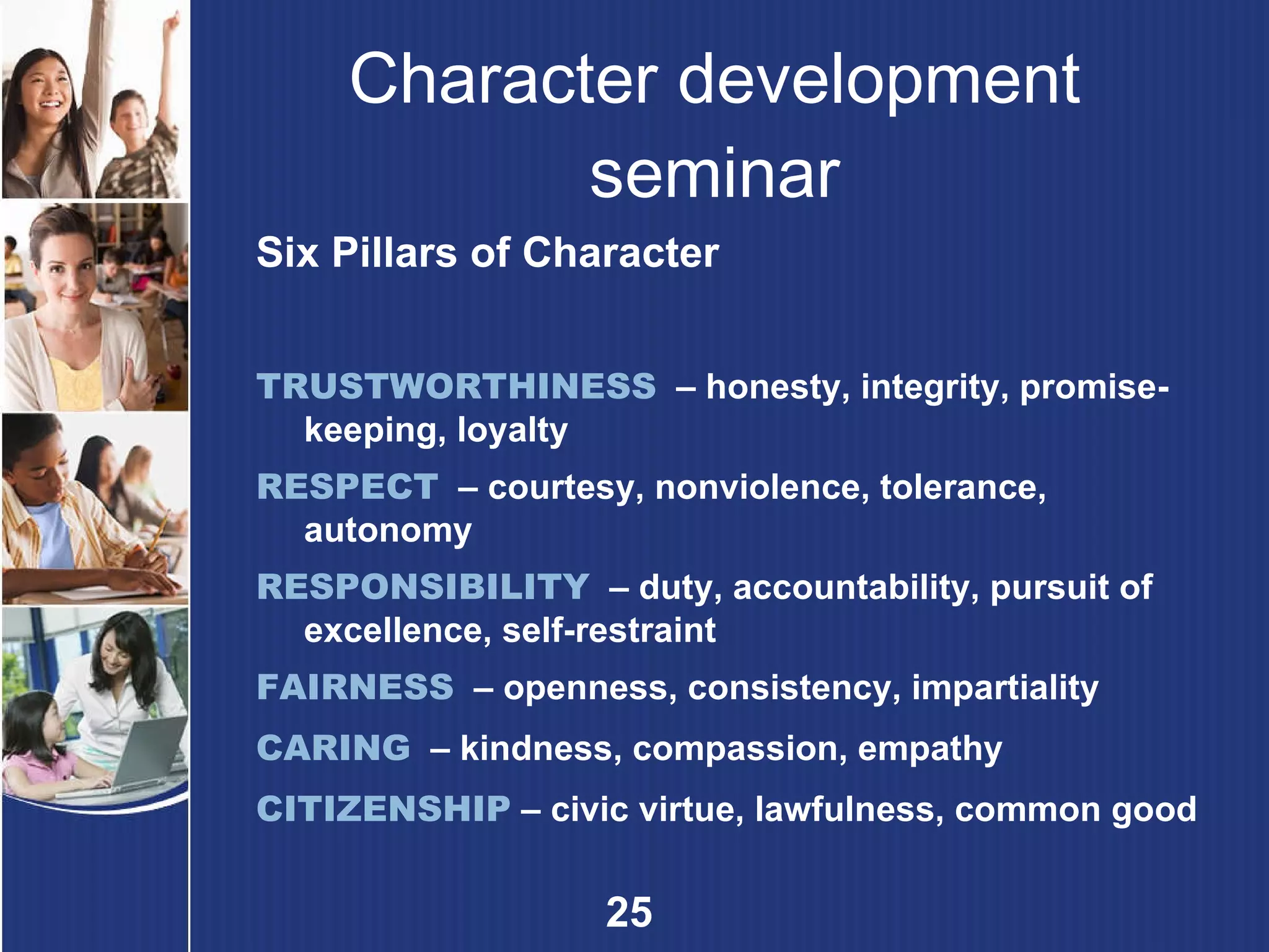 Character development seminar Six Pillars of Character TRUSTWORTHINESS   – honesty, integrity, promise-keeping, loyalty RESPECT   –  courtesy, nonviolence, tolerance, autonomy RESPONSIBILITY   –  duty, accountability, pursuit of excellence, self-restraint FAIRNESS   –  openness, consistency, impartiality CARING   –  kindness, compassion, empathy CITIZENSHIP   –  civic virtue, lawfulness, common good 