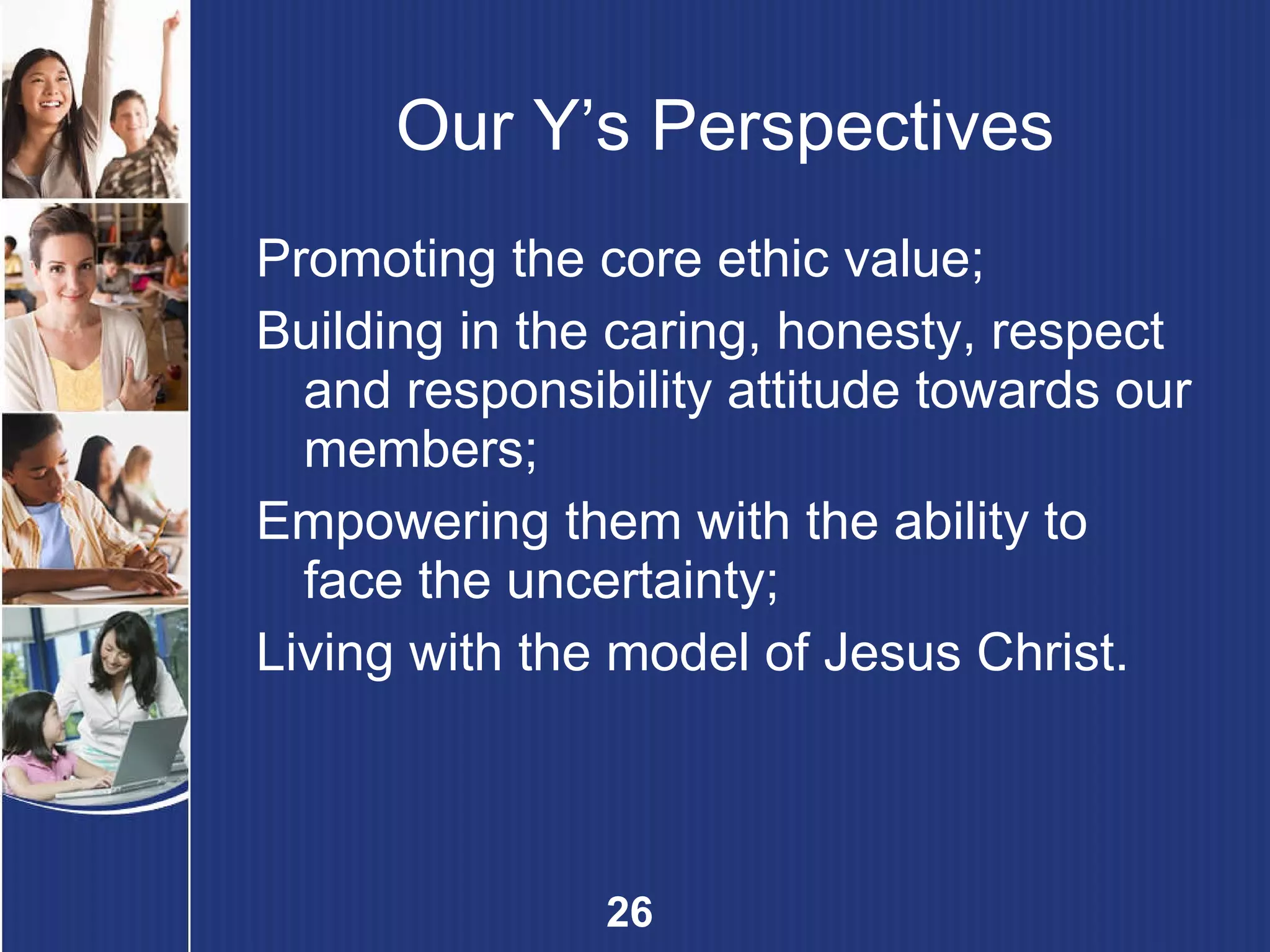 Our Y’s Perspectives Promoting the core ethic value; Building in the caring, honesty, respect and responsibility attitude towards our members; Empowering them with the ability to face the uncertainty;  Living with the model of Jesus Christ. 