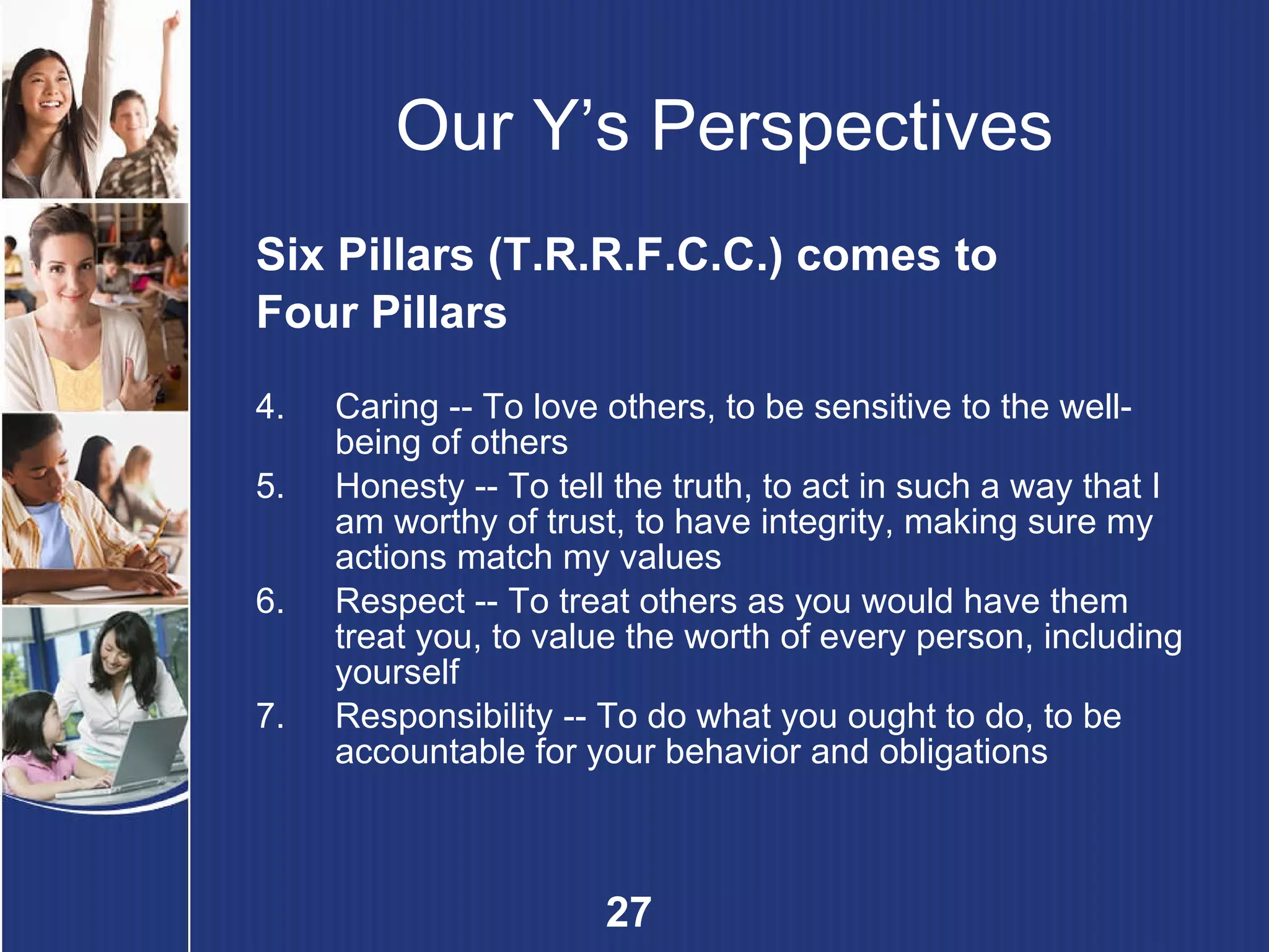 Our Y’s Perspectives Six Pillars (T.R.R.F.C.C.) comes to Four Pillars Caring --  To love others, to be sensitive to the well-being of others   Honesty --  To tell the truth, to act in such a way that I am worthy of trust, to have integrity, making sure my actions match my values   Respect --  To treat others as you would have them treat you, to value the worth of every person, including yourself Responsibility --  To do what you ought to do, to be accountable for your behavior and obligations 