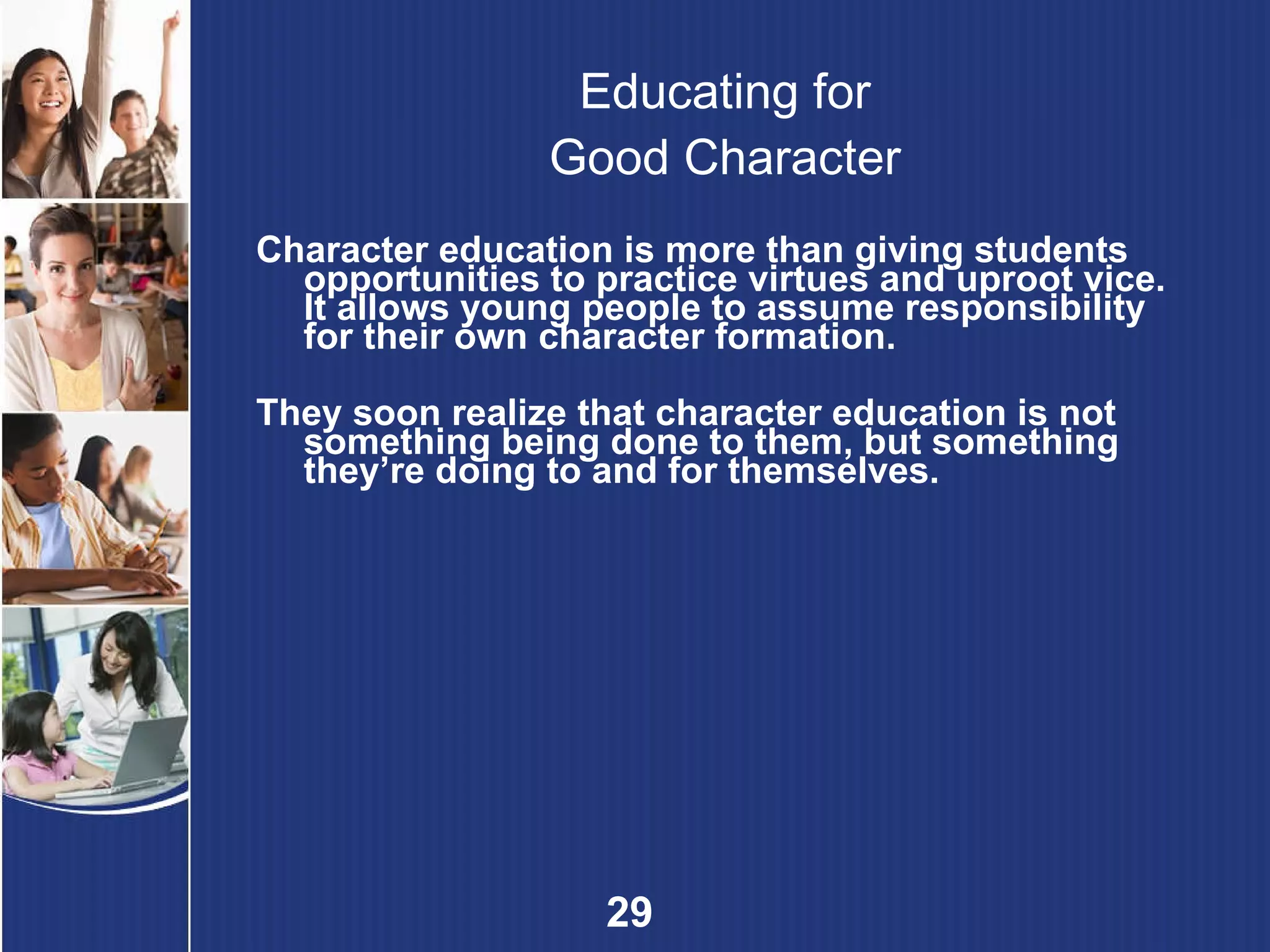 Educating for Good Character Character education is more than giving students opportunities to practice virtues and uproot vice. It allows young people to assume responsibility for their own character formation. They soon realize that character education is not something being done to them, but something they’re doing to and for themselves. 