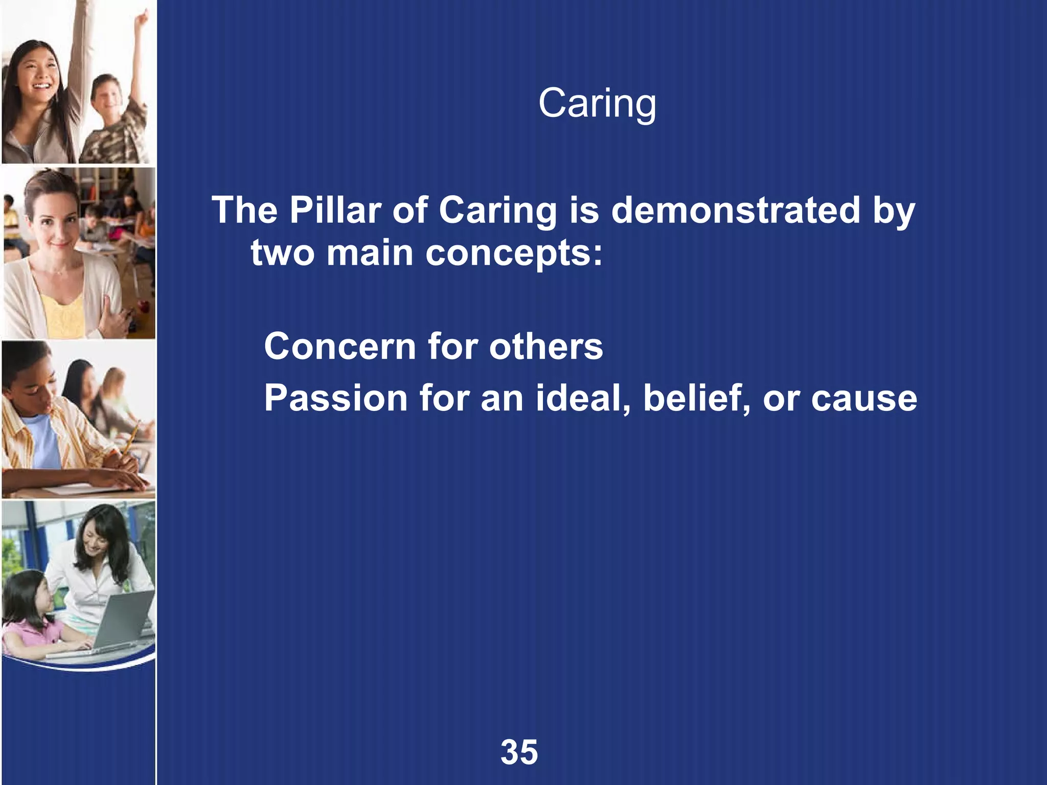 Caring The Pillar of Caring is demonstrated by two main concepts: Concern for others Passion for an ideal, belief, or cause 