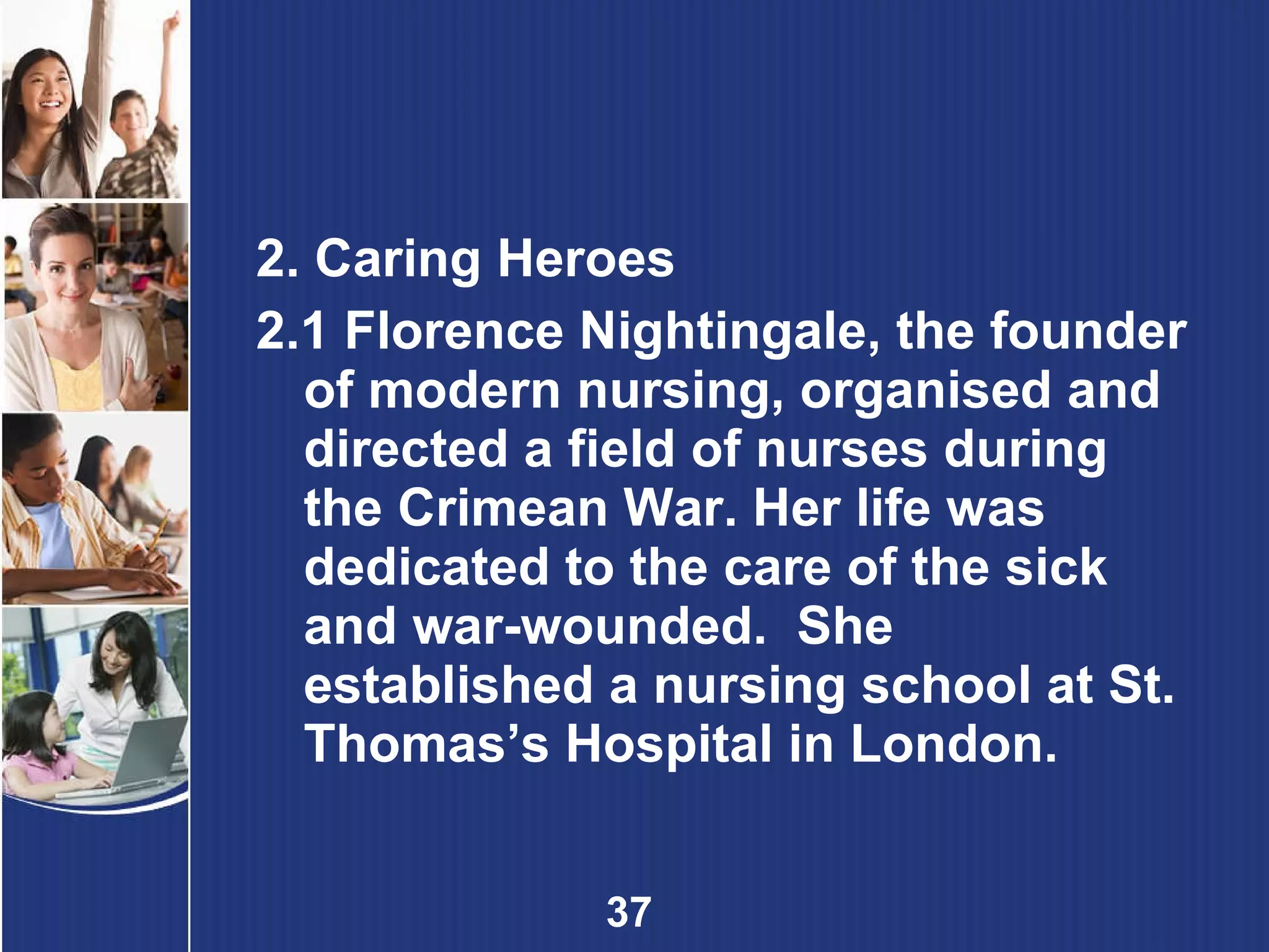 2. Caring Heroes 2.1 Florence Nightingale, the founder of modern nursing, organised and directed a field of nurses during the Crimean War. Her life was dedicated to the care of the sick and war-wounded.  She established a nursing school at St. Thomas’s Hospital in London. 