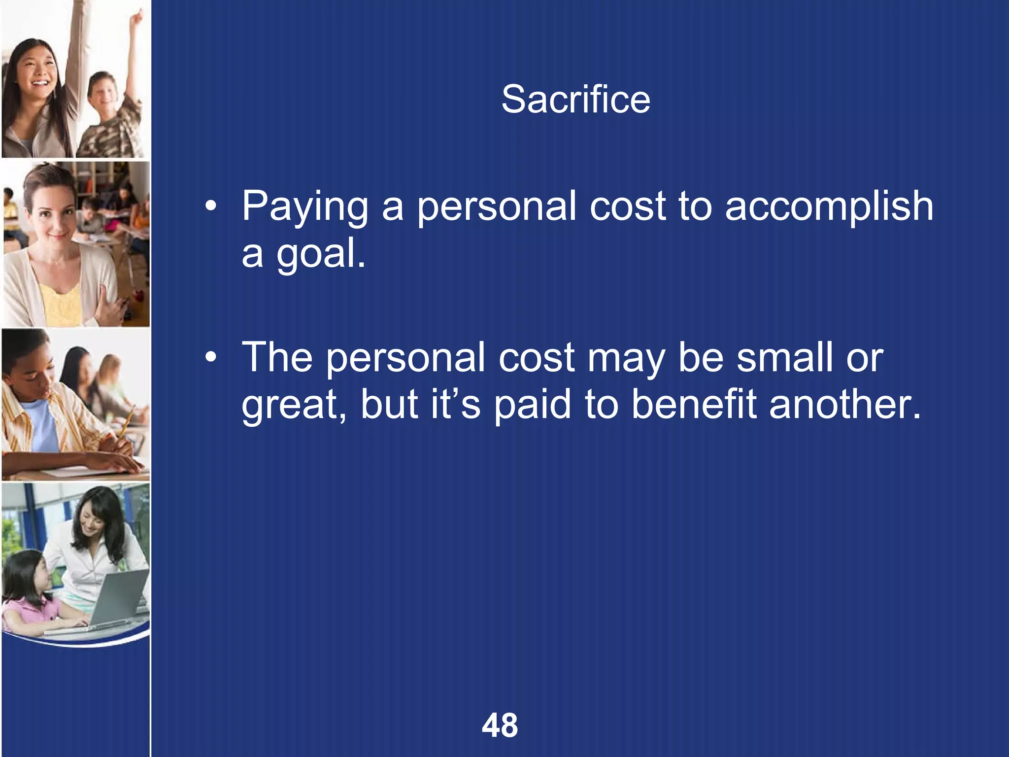 Sacrifice Paying a personal cost to accomplish a goal. The personal cost may be small or great, but it’s paid to benefit another. 