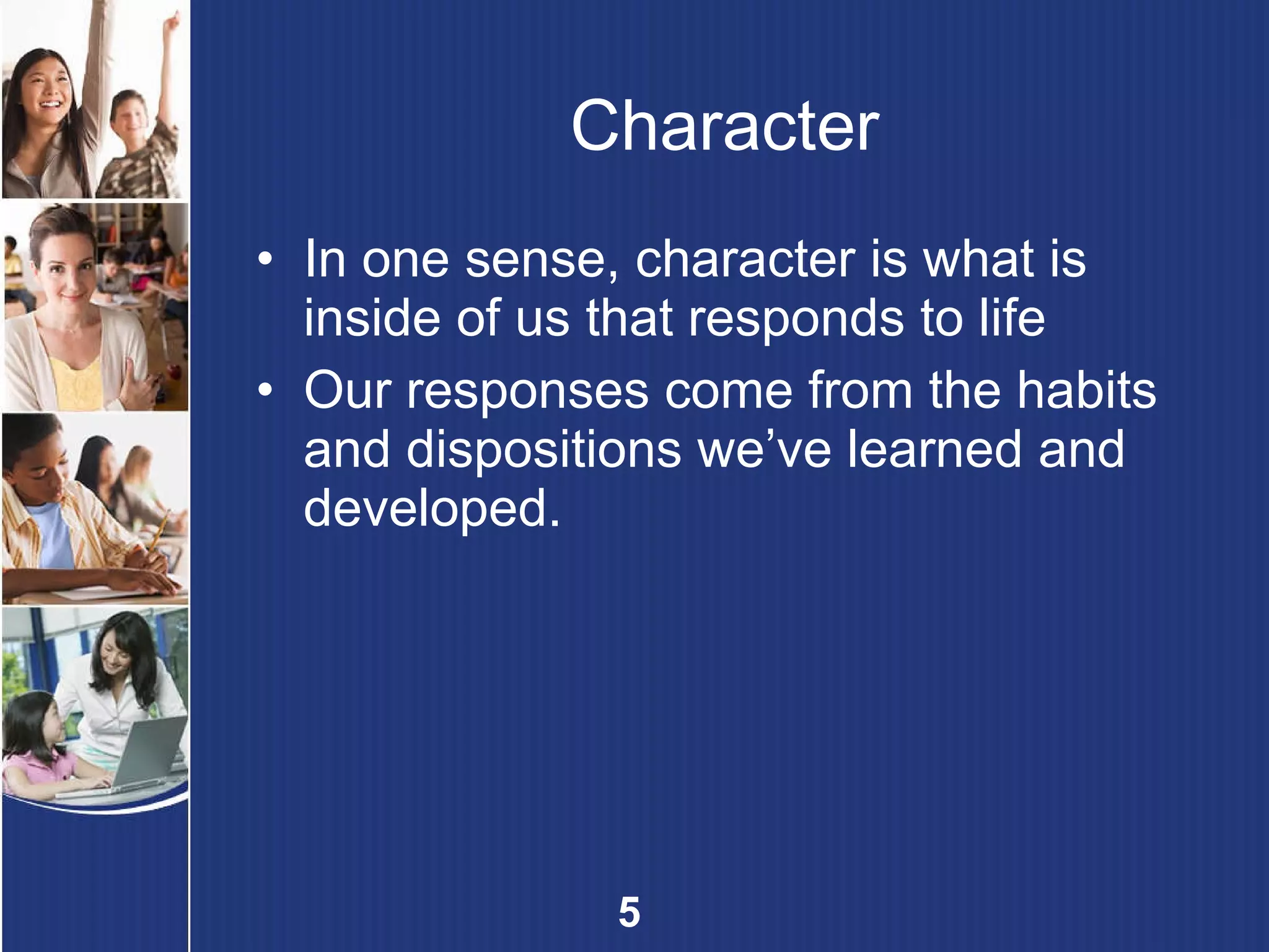Character In one sense, character is what is inside of us that responds to life Our responses come from the habits and dispositions we’ve learned and developed. 