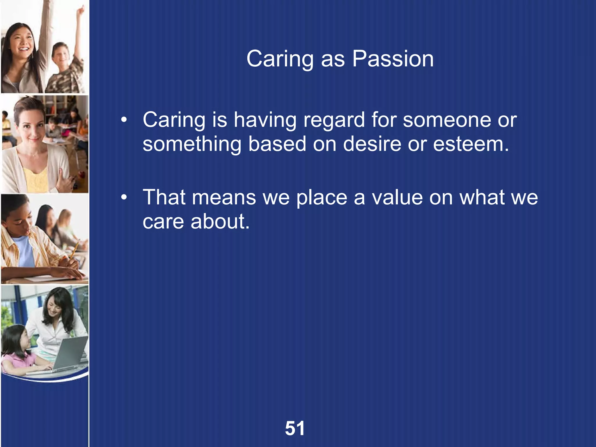 Caring as Passion Caring is having regard for someone or something based on desire or esteem.   That means we place a value on what we care about. 
