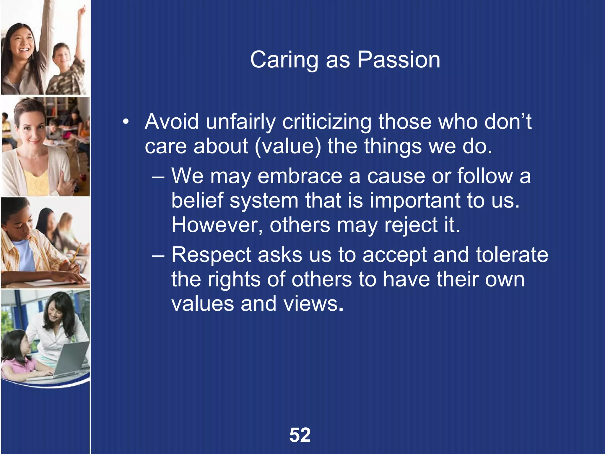 Caring as Passion Avoid unfairly criticizing those who don’t care about (value) the things we do. We may embrace a cause or follow a belief system that is important to us. However, others may reject it. Respect asks us to accept and tolerate the rights of others to have their own values and views . 