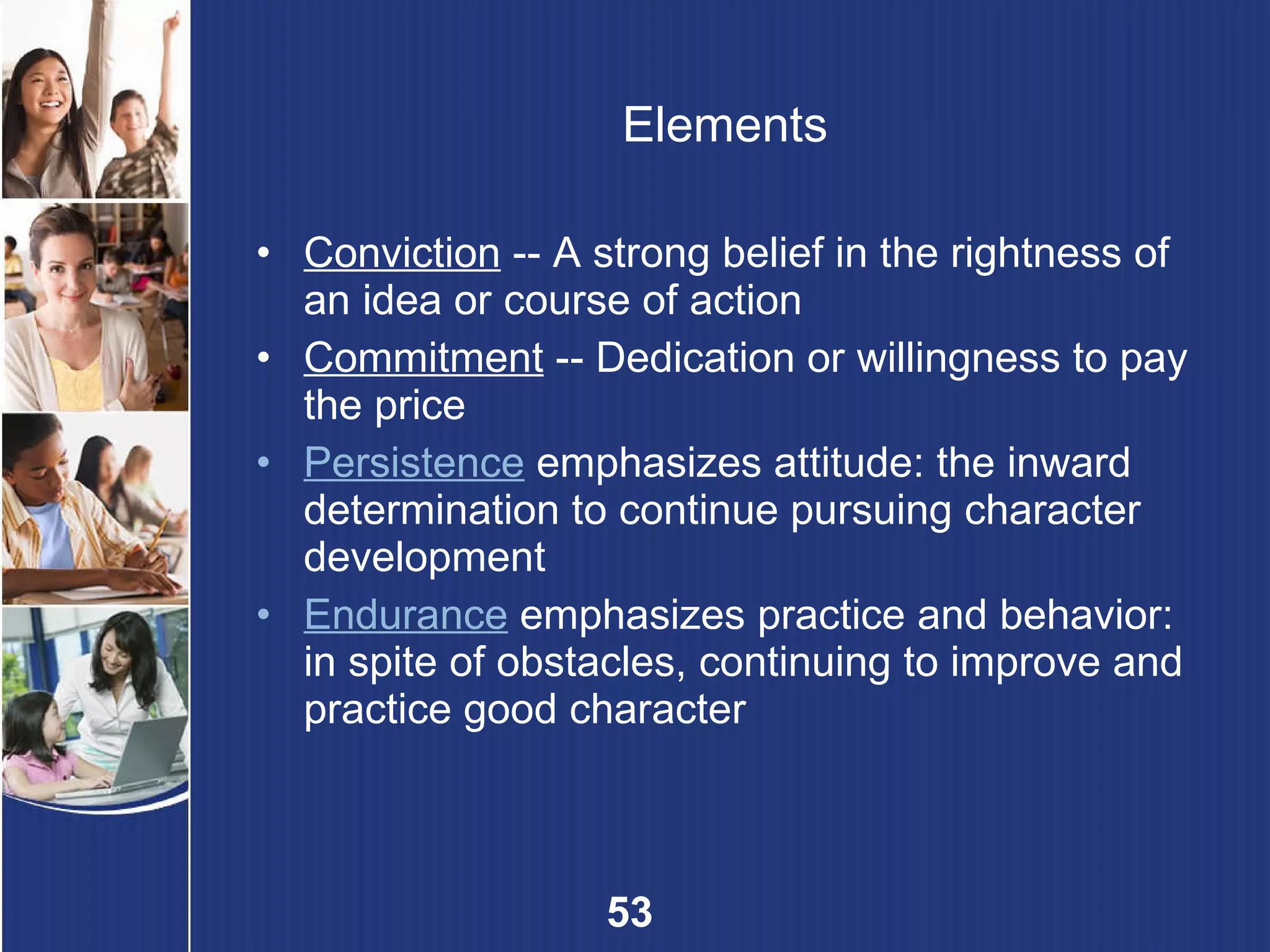 Elements Conviction  -- A strong belief in the rightness of an idea or course of action Commitment  -- Dedication or willingness to pay the price Persistence  emphasizes attitude: the inward determination to continue pursuing character development Endurance  emphasizes practice and behavior: in spite of obstacles, continuing to improve and practice good character 