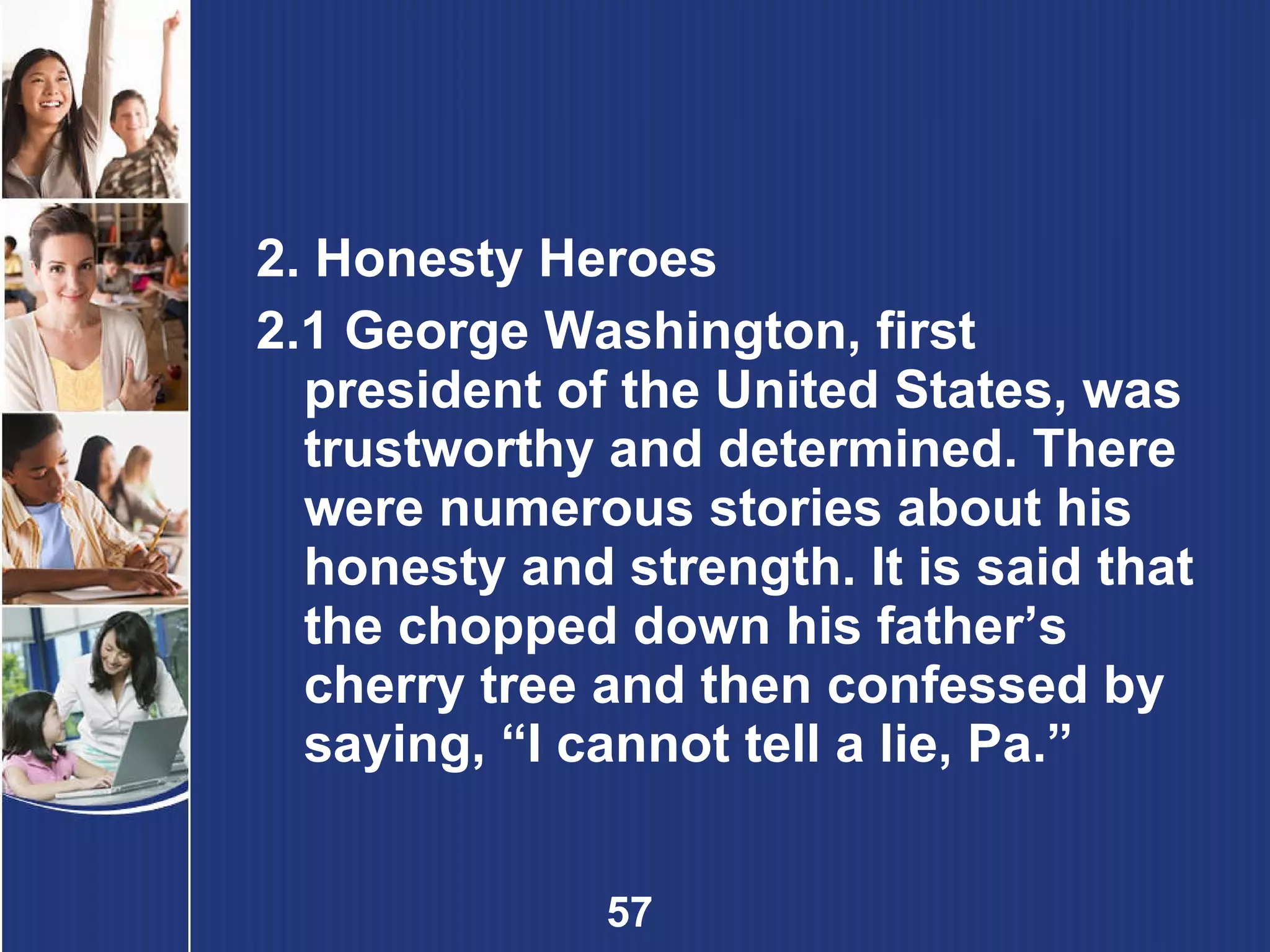 2. Honesty Heroes 2.1 George Washington, first president of the United States, was trustworthy and determined. There were numerous stories about his honesty and strength. It is said that the chopped down his father’s cherry tree and then confessed by saying, “I cannot tell a lie, Pa.” 