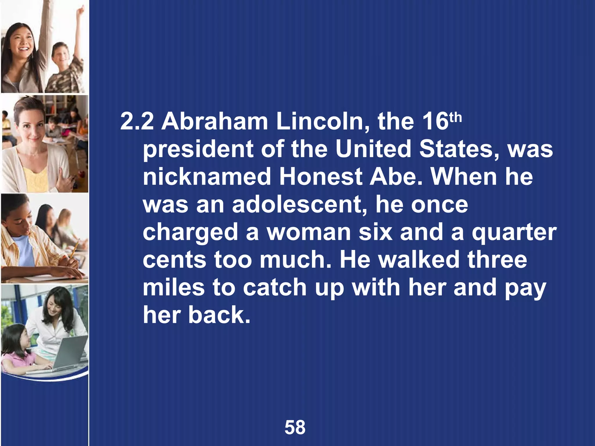 2.2 Abraham Lincoln, the 16 th   president of the United States, was nicknamed Honest Abe. When he was an adolescent, he once charged a woman six and a quarter cents too much. He walked three miles to catch up with her and pay her back. 