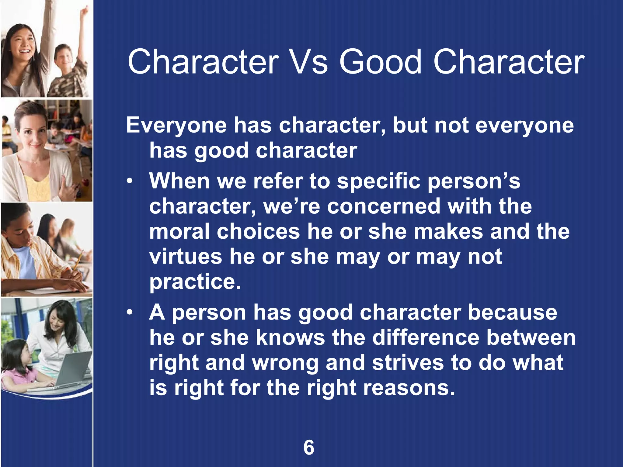 Character Vs Good Character Everyone has character, but not everyone has good character When we refer to specific person’s character, we’re concerned with the moral choices he or she makes and the virtues he or she may or may not practice. A person has good character because he or she knows the difference between right and wrong and strives to do what is right for the right reasons. 