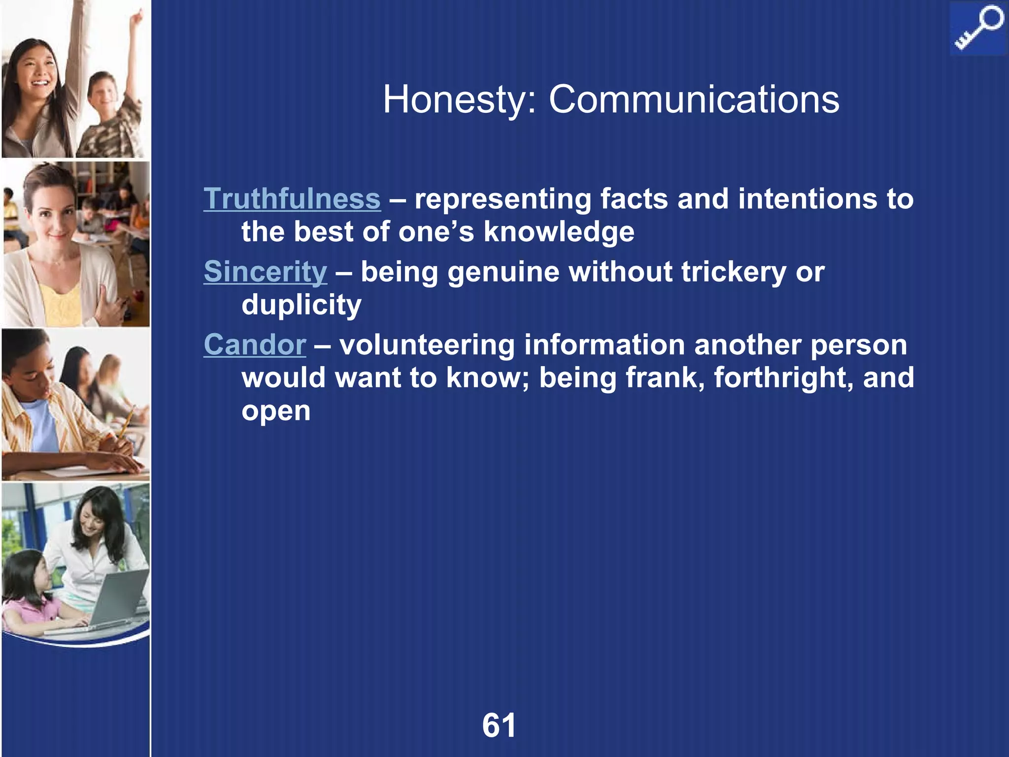 Honesty: Communications Truthfulness  – representing facts and intentions to the best of one’s knowledge Sincerity  – being genuine without trickery or duplicity Candor  – volunteering information another person would want to know; being frank, forthright, and open 
