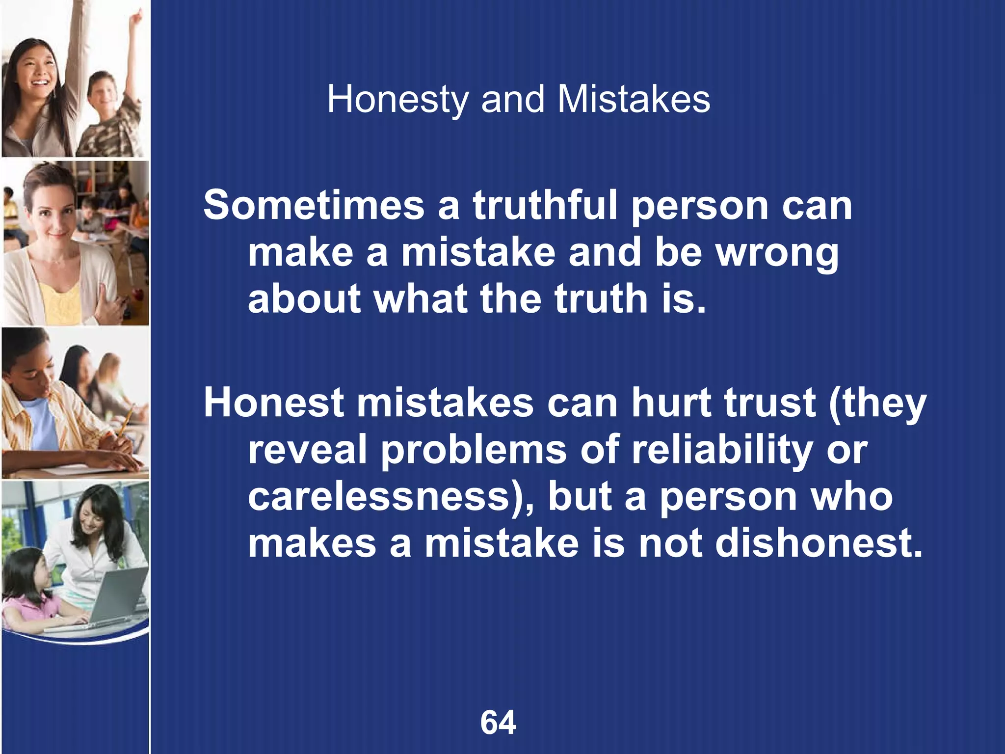 Honesty and Mistakes Sometimes a truthful person can make a mistake and be wrong about what the truth is. Honest mistakes can hurt trust (they reveal problems of reliability or carelessness), but a person who makes a mistake is not dishonest. 