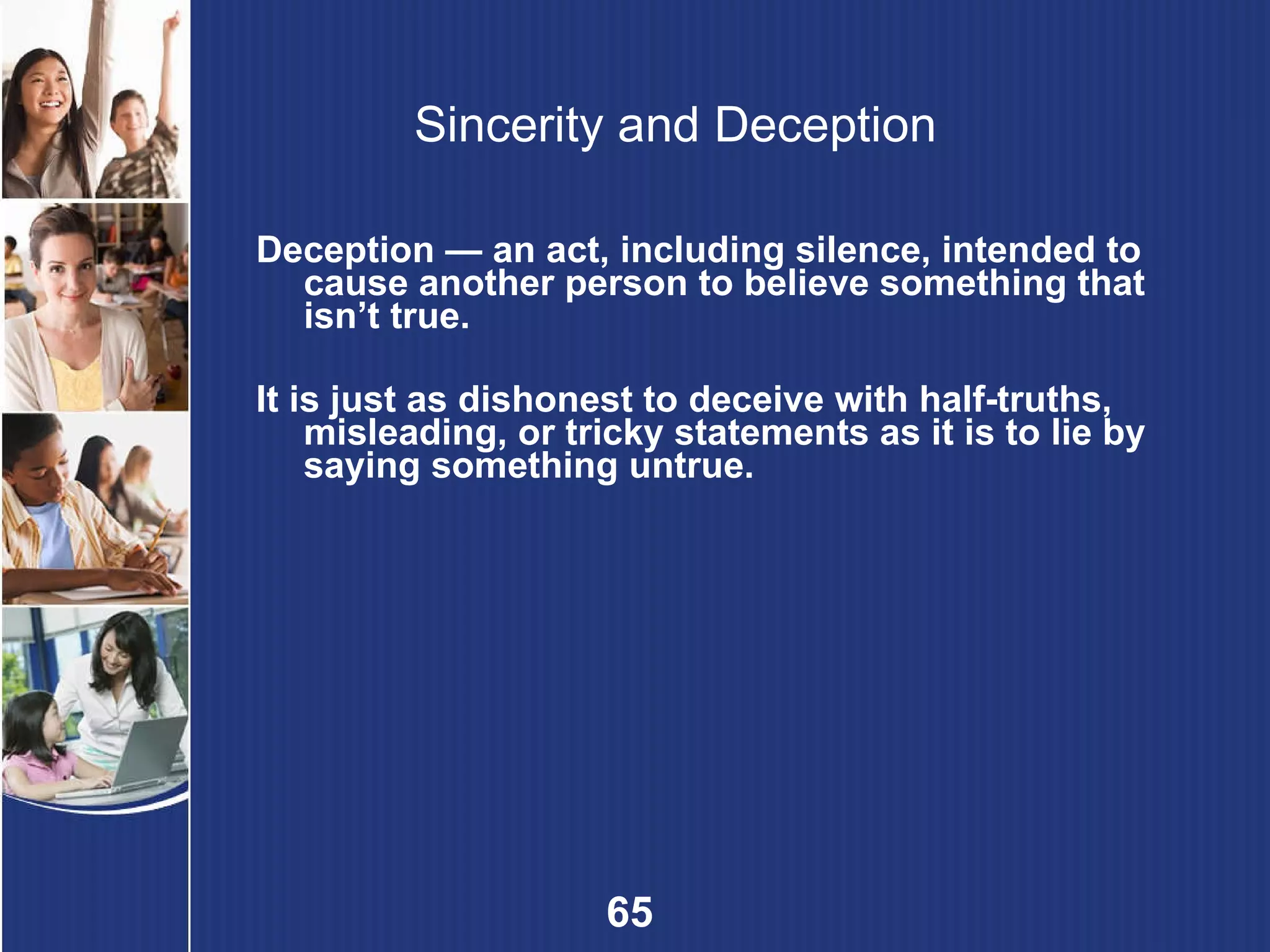 Sincerity and Deception Deception — an act, including silence, intended to cause another person to believe something that isn’t true. It is just as dishonest to deceive with half-truths, misleading, or tricky statements as it is to lie by saying something untrue. 