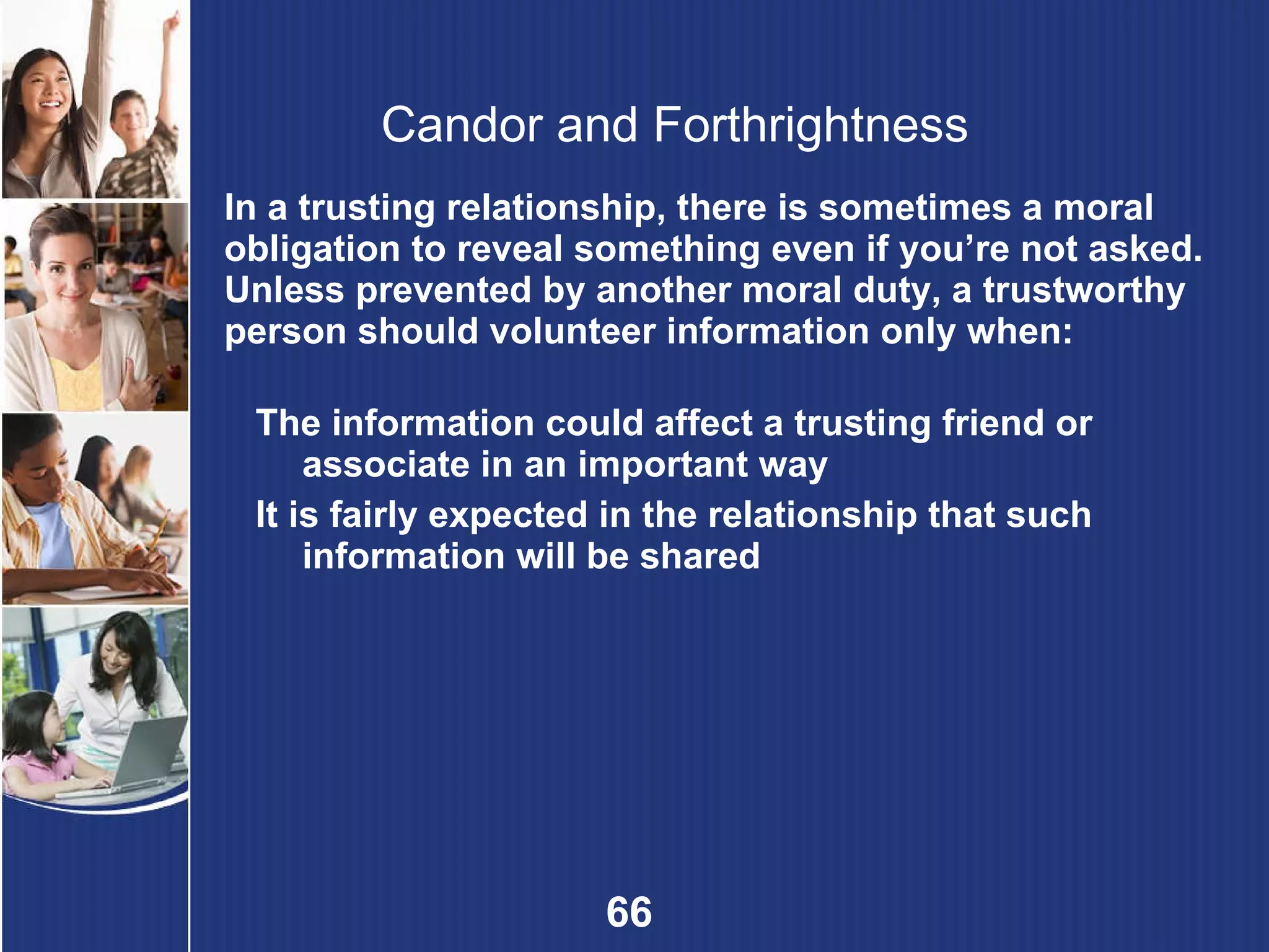 Candor and Forthrightness In a trusting relationship, there is sometimes a moral obligation to reveal something even if you’re not asked. Unless prevented by another moral duty, a trustworthy person should volunteer information only when: The information could affect a trusting friend or associate in an important way It is fairly expected in the relationship that such information will be shared 
