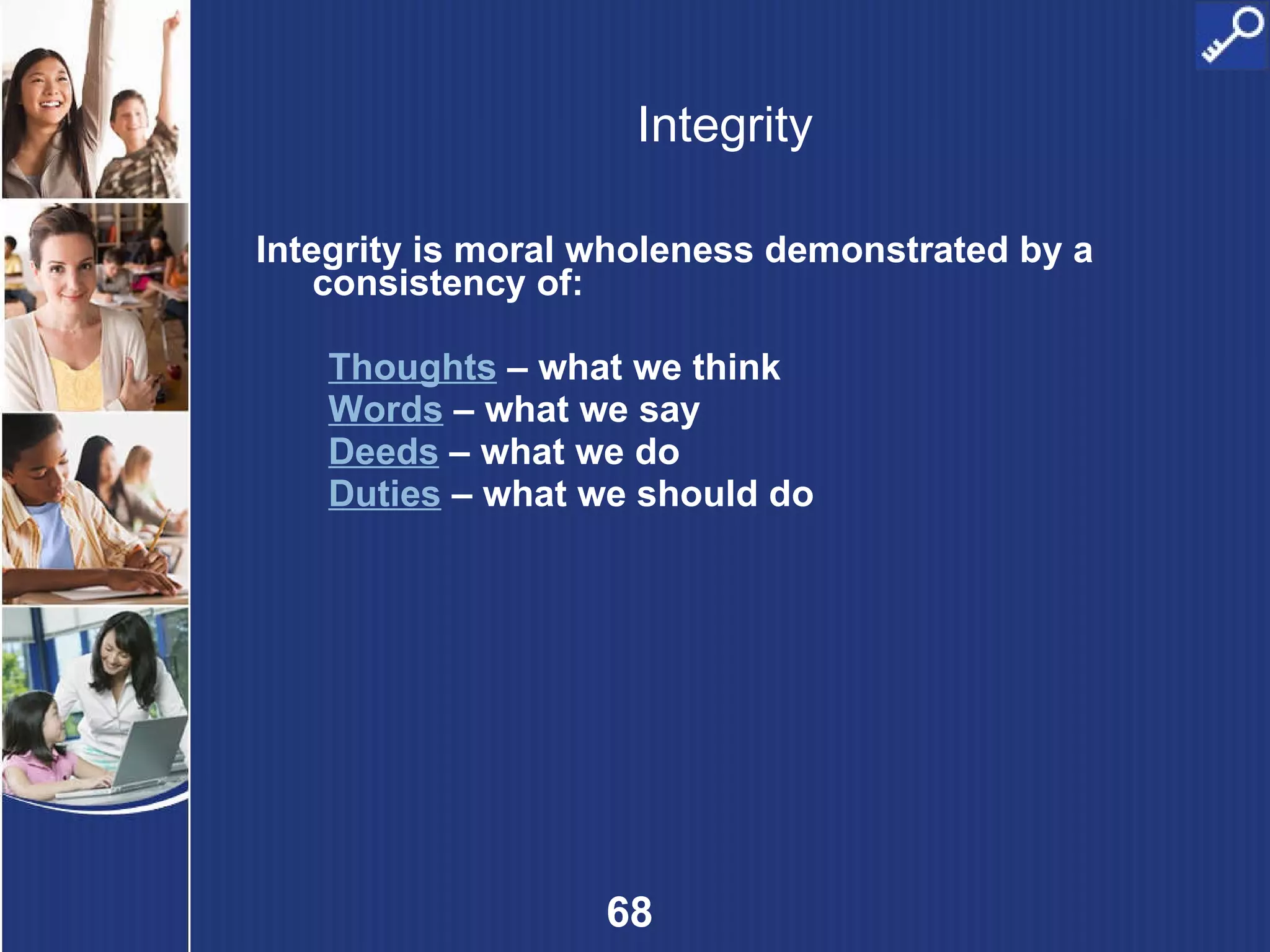 Integrity Integrity is moral wholeness demonstrated by a consistency of:  Thoughts  – what we think Words  – what we say Deeds  – what we do Duties   – what we should do 