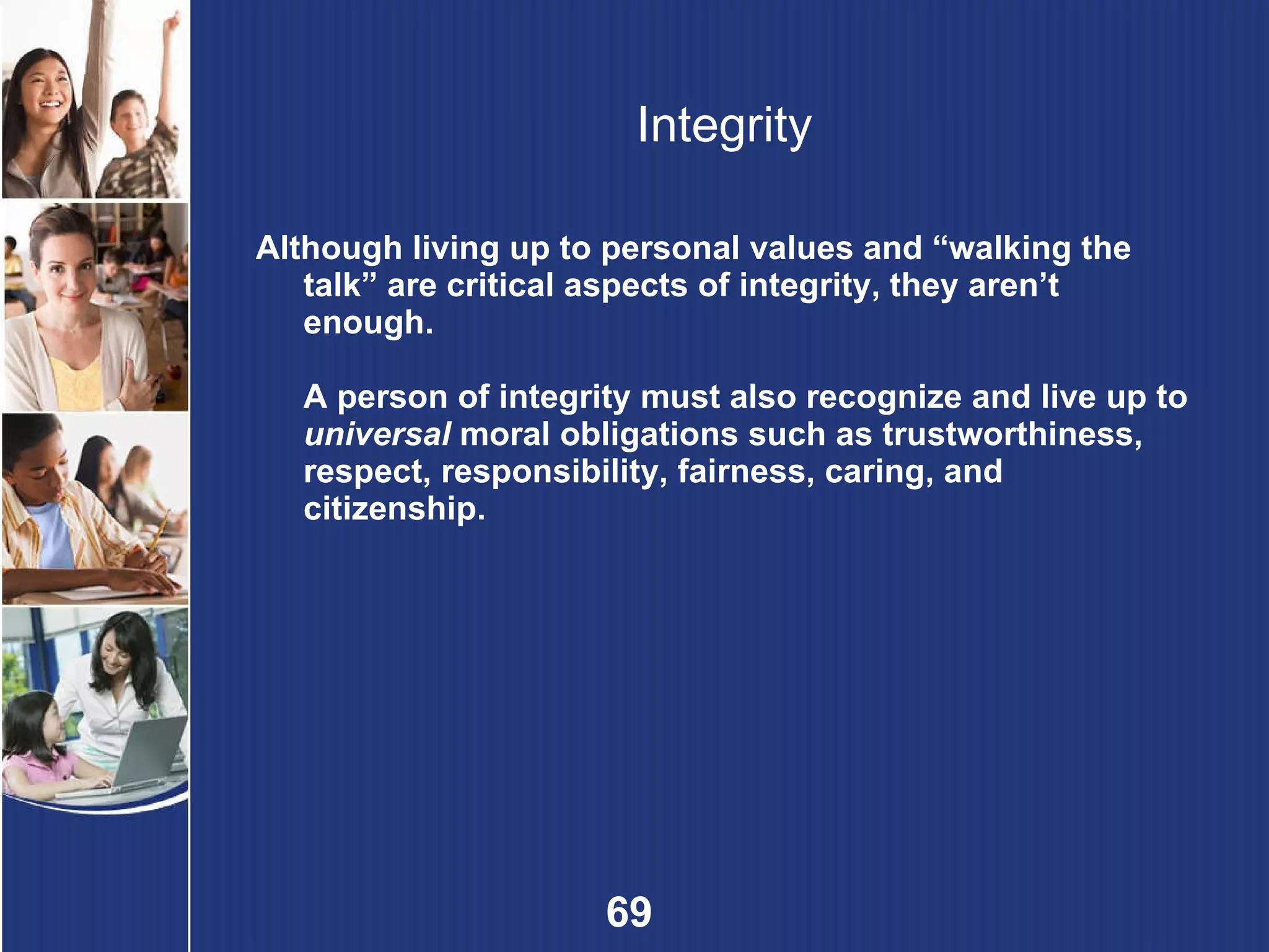 Integrity Although living up to personal values and “walking the talk” are critical aspects of integrity, they aren’t enough. A person of integrity must also recognize and live up to  universal  moral obligations such as trustworthiness, respect, responsibility, fairness, caring, and citizenship. 