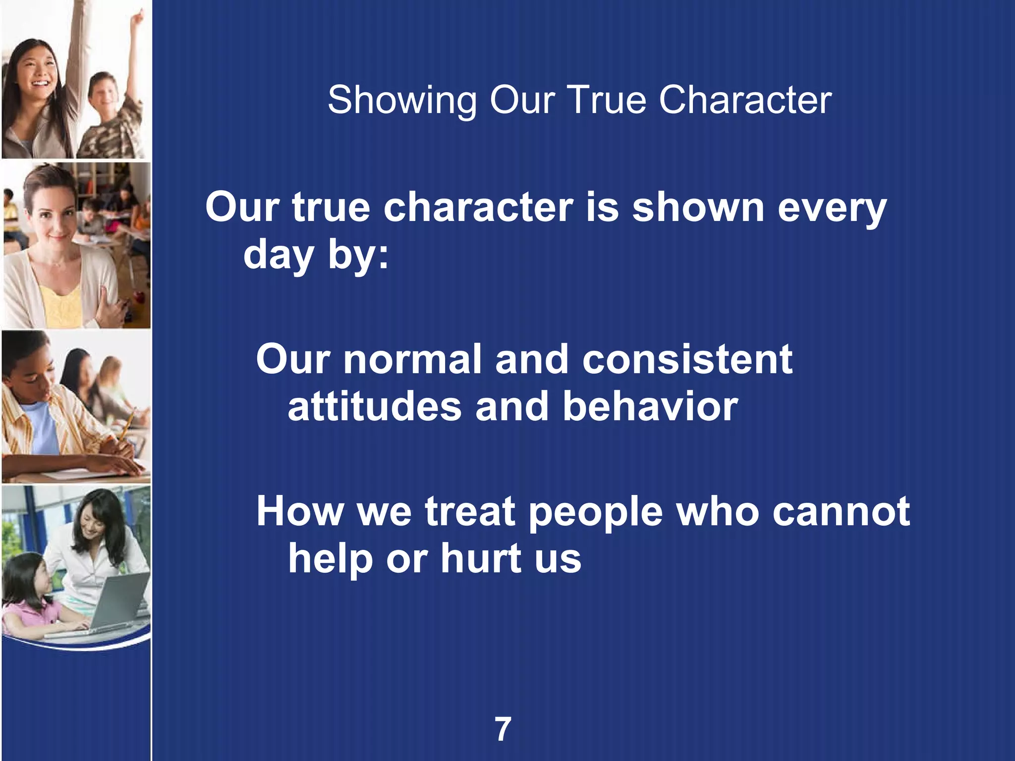 Showing Our True Character Our true character is shown every day by: Our normal and consistent attitudes and behavior   How we treat people who cannot help or hurt us 